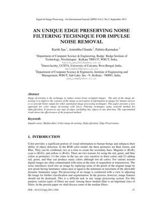 Signal & Image Processing : An International Journal (SIPIJ) Vol.2, No.3, September 2011
DOI : 10.5121/sipij.2011.2304 33
AN UNIQUE EDGE PRESERVING NOISE
FILTERING TECHNIQUE FOR IMPULSE
NOISE REMOVAL
Kartik Sau 1
, Amitabha Chanda 2
, Pabitra Karmakar 3
1
Department of Computer Science & Engineering, Budge Budge Institute of
Technology, Nischintapur. Kolkata 7000137, WBUT, India,
kartik_sau2001@yahoo.co.in
2
Guest faculty, UCSTA, University of Calcutta, West Bengal, India.
amitabha39@yahoo.co.in
3
Department of Computer Science & Engineerin, Institute of Engineering and
Management, WBUT, Salt Lake, Sec –V, Kolkata - 700091, India.
pab_comp@yahoo.co.in
Abstract
Image de-noising is the technique to reduce noises from corrupted images. The aim of the image de-
noising is to improve the contrast of the image or perception of information in images for human viewers
or to provide better output for other automated image processing techniques. This paper presents a new
approach for color image de-noising with Fuzzy Filtering techniques using centroid method for
defuzzification. It preserves any type of edges (including tiny edges) in any direction. The experimental
result shows the effectiveness of the proposed method.
Keywords
Impulse noise; Median filter; Color image de-noising; Defuzzification; Edge Preservation;
1. INTRODUCTION
Color provides a significant portion of visual information to human beings and enhances their
ability of object detection. In the RGB color model, the three primaries are Red, Green, and
Blue. They can be combined, two at a time to create the secondary hues. Magenta is (R+B),
cyan is (B+G), and yellow is (R+G). There are two reasons for using the red, green, and blue
colors as primaries: (1) the cones in the eye are very sensitive to these colors and (2) adding
red, green, and blue can produce many colors although not all colors. For various reasons
digital images are often contaminated with noise at the time of acquisition or transmission. The
noise introduces itself into an image by replacing some of the pixels of the original image by
new pixels having luminance values near or equal to the minimum or maximum of the allowable
dynamic luminance range. Pre-processing of an image is conducted with a view to adjusting
the image for further classification and segmentation. In the process, however, image features
should not be destroyed. This is a difficult task in any image processing system. For this
purpose various types of filters are used. Among those median filter is an important class of
filters. In the present paper we shall discuss some of the median filters.
 