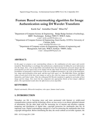 Signal & Image Processing : An International Journal (SIPIJ) Vol.2, No.3, September 2011
DOI : 10.5121/sipij.2011.2309 89
Feature Based watermarking algorithm for Image
Authentication using D4 Wavelet Transform
Kartik Sau1
Amitabha Chanda2
Milan Pal3
1
Department of Computer Science & Engineering, Budge Budge Institute of technology,
BBIT Nischintapur. Kolkata 7000137, WBUT, India.
e-mail: kartik_sau2001@yahoo.co.in
2
Department of Computer Science & Engineering, Guest faculty, UCSTA, University of
Calcutta, India.
e-mail: amitabha39@yahoo.co.in
3
Department of Computer science & Engineering, Institute of engineering and
Management, Salt Lake, WBUT, Kolkata -700091, India.
e-mail: milanpal2005@gmail.com
ABSTRACT:
In this paper we propose a new watermarking schema i.e. the combination of color space and wavelet
transform. Watermarking is a technique that authenticates a digital picture by hiding the secret information
into the image. Now, a lot of algorithms and methods have been developed for greyscale images but the
particularities of color spaces have to be studied. On the other hand, the wavelet transform allows different
possibilities of integrating a mark because of the uses of different parameters: the scale of decomposition,
size, shape and localisation of the mark, and the used color space, etc. The RGB (Red, Green, and Blue)
values of each pixel of the host color image as well as the color key image are converted to HSV (Hue,
Saturation, and Value) values. Then the orthogonal D4 Wavelet transform is applied in each plate of host
image and key image. Now insert the key component into appropriate blocks of host image’s different
plates. The experimental results show the effectiveness of our algorithm.
KEYWORDS:
Digital watermarks, D4wavelet transform, color space, human visual system.
1. INTRODUCTION
Nowadays our life is becoming more and more permeated with Internet or widely-used
communication systems and the technology allows an easy access to an almost unlimited amount
of information. On the other hand with the increasing use of internet and effortless copying,
tempering and distribution of digital data, copyright protection for multimedia data has an
important issue. Digital watermarking emerged as a tool for protecting the multimedia data from
copyright infringement. Before distributing the data, the owner embeds an invisible signature, the
 