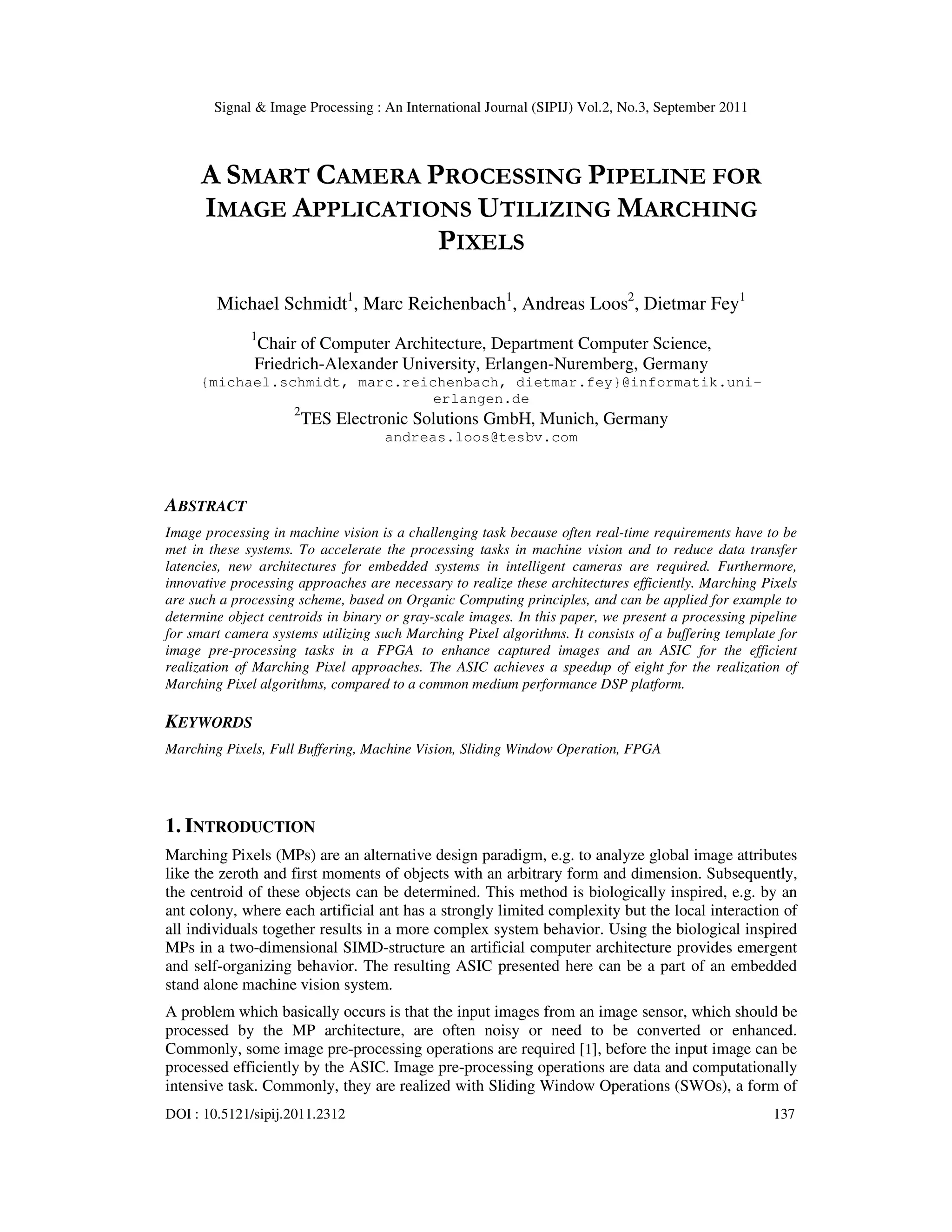 Signal & Image Processing : An International Journal (SIPIJ) Vol.2, No.3, September 2011 DOI : 10.5121/sipij.2011.2312 137 A SMART CAMERA PROCESSING PIPELINE FOR IMAGE APPLICATIONS UTILIZING MARCHING PIXELS Michael Schmidt1 , Marc Reichenbach1 , Andreas Loos2 , Dietmar Fey1 1 Chair of Computer Architecture, Department Computer Science, Friedrich-Alexander University, Erlangen-Nuremberg, Germany {michael.schmidt, marc.reichenbach, dietmar.fey}@informatik.uni- erlangen.de 2 TES Electronic Solutions GmbH, Munich, Germany andreas.loos@tesbv.com ABSTRACT Image processing in machine vision is a challenging task because often real-time requirements have to be met in these systems. To accelerate the processing tasks in machine vision and to reduce data transfer latencies, new architectures for embedded systems in intelligent cameras are required. Furthermore, innovative processing approaches are necessary to realize these architectures efficiently. Marching Pixels are such a processing scheme, based on Organic Computing principles, and can be applied for example to determine object centroids in binary or gray-scale images. In this paper, we present a processing pipeline for smart camera systems utilizing such Marching Pixel algorithms. It consists of a buffering template for image pre-processing tasks in a FPGA to enhance captured images and an ASIC for the efficient realization of Marching Pixel approaches. The ASIC achieves a speedup of eight for the realization of Marching Pixel algorithms, compared to a common medium performance DSP platform. KEYWORDS Marching Pixels, Full Buffering, Machine Vision, Sliding Window Operation, FPGA 1. INTRODUCTION Marching Pixels (MPs) are an alternative design paradigm, e.g. to analyze global image attributes like the zeroth and first moments of objects with an arbitrary form and dimension. Subsequently, the centroid of these objects can be determined. This method is biologically inspired, e.g. by an ant colony, where each artificial ant has a strongly limited complexity but the local interaction of all individuals together results in a more complex system behavior. Using the biological inspired MPs in a two-dimensional SIMD-structure an artificial computer architecture provides emergent and self-organizing behavior. The resulting ASIC presented here can be a part of an embedded stand alone machine vision system. A problem which basically occurs is that the input images from an image sensor, which should be processed by the MP architecture, are often noisy or need to be converted or enhanced. Commonly, some image pre-processing operations are required [1], before the input image can be processed efficiently by the ASIC. Image pre-processing operations are data and computationally intensive task. Commonly, they are realized with Sliding Window Operations (SWOs), a form of 