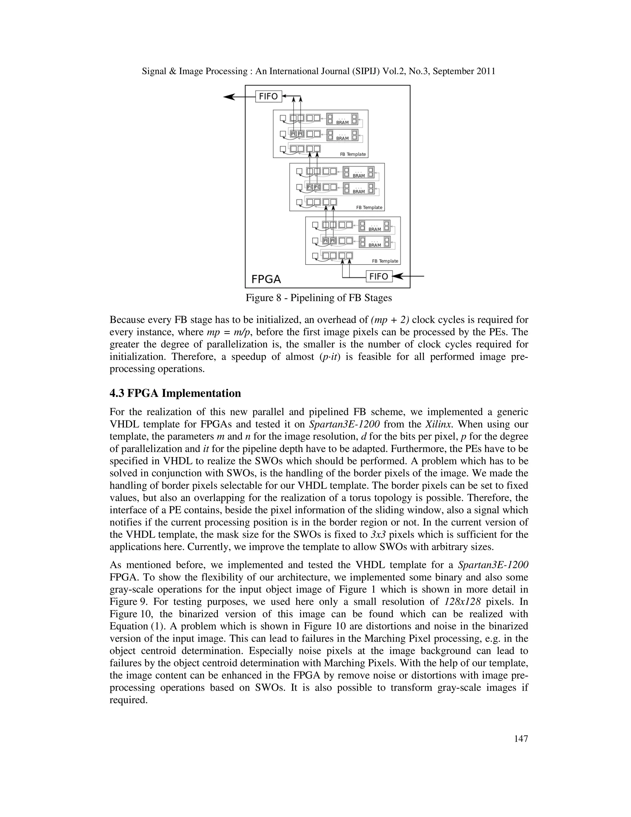 Signal & Image Processing : An International Journal (SIPIJ) Vol.2, No.3, September 2011 147 Figure 8 - Pipelining of FB Stages Because every FB stage has to be initialized, an overhead of (mp + 2) clock cycles is required for every instance, where mp = m/p, before the first image pixels can be processed by the PEs. The greater the degree of parallelization is, the smaller is the number of clock cycles required for initialization. Therefore, a speedup of almost (p·it) is feasible for all performed image pre- processing operations. 4.3 FPGA Implementation For the realization of this new parallel and pipelined FB scheme, we implemented a generic VHDL template for FPGAs and tested it on Spartan3E-1200 from the Xilinx. When using our template, the parameters m and n for the image resolution, d for the bits per pixel, p for the degree of parallelization and it for the pipeline depth have to be adapted. Furthermore, the PEs have to be specified in VHDL to realize the SWOs which should be performed. A problem which has to be solved in conjunction with SWOs, is the handling of the border pixels of the image. We made the handling of border pixels selectable for our VHDL template. The border pixels can be set to fixed values, but also an overlapping for the realization of a torus topology is possible. Therefore, the interface of a PE contains, beside the pixel information of the sliding window, also a signal which notifies if the current processing position is in the border region or not. In the current version of the VHDL template, the mask size for the SWOs is fixed to 3x3 pixels which is sufficient for the applications here. Currently, we improve the template to allow SWOs with arbitrary sizes. As mentioned before, we implemented and tested the VHDL template for a Spartan3E-1200 FPGA. To show the flexibility of our architecture, we implemented some binary and also some gray-scale operations for the input object image of Figure 1 which is shown in more detail in Figure 9. For testing purposes, we used here only a small resolution of 128x128 pixels. In Figure 10, the binarized version of this image can be found which can be realized with Equation (1). A problem which is shown in Figure 10 are distortions and noise in the binarized version of the input image. This can lead to failures in the Marching Pixel processing, e.g. in the object centroid determination. Especially noise pixels at the image background can lead to failures by the object centroid determination with Marching Pixels. With the help of our template, the image content can be enhanced in the FPGA by remove noise or distortions with image pre- processing operations based on SWOs. It is also possible to transform gray-scale images if required. 