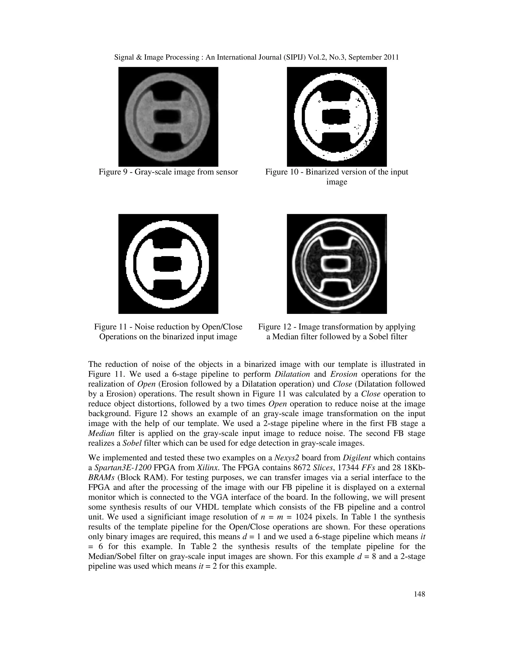 Signal & Image Processing : An International Journal (SIPIJ) Vol.2, No.3, September 2011 148 Figure 9 - Gray-scale image from sensor Figure 10 - Binarized version of the input image Figure 11 - Noise reduction by Open/Close Operations on the binarized input image Figure 12 - Image transformation by applying a Median filter followed by a Sobel filter The reduction of noise of the objects in a binarized image with our template is illustrated in Figure 11. We used a 6-stage pipeline to perform Dilatation and Erosion operations for the realization of Open (Erosion followed by a Dilatation operation) und Close (Dilatation followed by a Erosion) operations. The result shown in Figure 11 was calculated by a Close operation to reduce object distortions, followed by a two times Open operation to reduce noise at the image background. Figure 12 shows an example of an gray-scale image transformation on the input image with the help of our template. We used a 2-stage pipeline where in the first FB stage a Median filter is applied on the gray-scale input image to reduce noise. The second FB stage realizes a Sobel filter which can be used for edge detection in gray-scale images. We implemented and tested these two examples on a Nexys2 board from Digilent which contains a Spartan3E-1200 FPGA from Xilinx. The FPGA contains 8672 Slices, 17344 FFs and 28 18Kb- BRAMs (Block RAM). For testing purposes, we can transfer images via a serial interface to the FPGA and after the processing of the image with our FB pipeline it is displayed on a external monitor which is connected to the VGA interface of the board. In the following, we will present some synthesis results of our VHDL template which consists of the FB pipeline and a control unit. We used a significiant image resolution of n = m = 1024 pixels. In Table 1 the synthesis results of the template pipeline for the Open/Close operations are shown. For these operations only binary images are required, this means d = 1 and we used a 6-stage pipeline which means it = 6 for this example. In Table 2 the synthesis results of the template pipeline for the Median/Sobel filter on gray-scale input images are shown. For this example d = 8 and a 2-stage pipeline was used which means it = 2 for this example. 