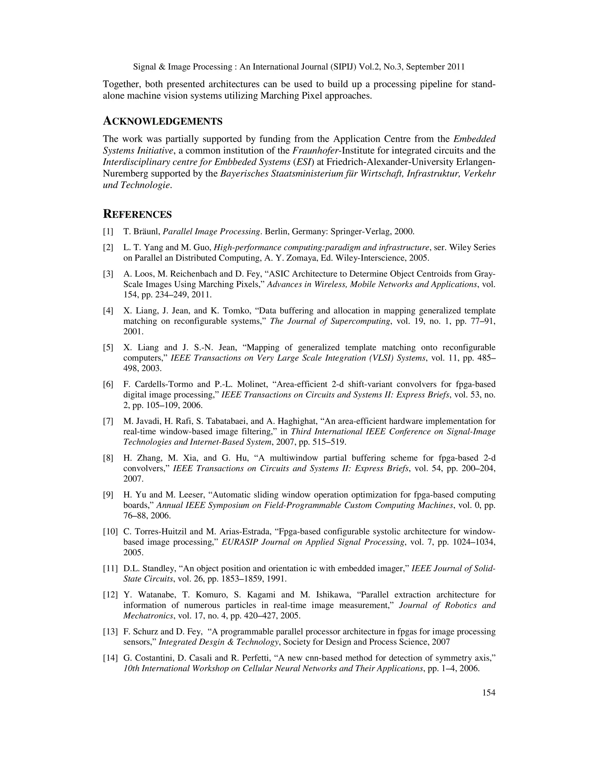 Signal & Image Processing : An International Journal (SIPIJ) Vol.2, No.3, September 2011 154 Together, both presented architectures can be used to build up a processing pipeline for stand- alone machine vision systems utilizing Marching Pixel approaches. ACKNOWLEDGEMENTS The work was partially supported by funding from the Application Centre from the Embedded Systems Initiative, a common institution of the Fraunhofer-Institute for integrated circuits and the Interdisciplinary centre for Embbeded Systems (ESI) at Friedrich-Alexander-University Erlangen- Nuremberg supported by the Bayerisches Staatsministerium für Wirtschaft, Infrastruktur, Verkehr und Technologie. REFERENCES [1] T. Bräunl, Parallel Image Processing. Berlin, Germany: Springer-Verlag, 2000. [2] L. T. Yang and M. Guo, High-performance computing:paradigm and infrastructure, ser. Wiley Series on Parallel an Distributed Computing, A. Y. Zomaya, Ed. Wiley-Interscience, 2005. [3] A. Loos, M. Reichenbach and D. Fey, “ASIC Architecture to Determine Object Centroids from Gray- Scale Images Using Marching Pixels,” Advances in Wireless, Mobile Networks and Applications, vol. 154, pp. 234–249, 2011. [4] X. Liang, J. Jean, and K. Tomko, “Data buffering and allocation in mapping generalized template matching on reconfigurable systems,” The Journal of Supercomputing, vol. 19, no. 1, pp. 77–91, 2001. [5] X. Liang and J. S.-N. Jean, “Mapping of generalized template matching onto reconfigurable computers,” IEEE Transactions on Very Large Scale Integration (VLSI) Systems, vol. 11, pp. 485– 498, 2003. [6] F. Cardells-Tormo and P.-L. Molinet, “Area-efficient 2-d shift-variant convolvers for fpga-based digital image processing,” IEEE Transactions on Circuits and Systems II: Express Briefs, vol. 53, no. 2, pp. 105–109, 2006. [7] M. Javadi, H. Rafi, S. Tabatabaei, and A. Haghighat, “An area-efficient hardware implementation for real-time window-based image filtering,” in Third International IEEE Conference on Signal-Image Technologies and Internet-Based System, 2007, pp. 515–519. [8] H. Zhang, M. Xia, and G. Hu, “A multiwindow partial buffering scheme for fpga-based 2-d convolvers,” IEEE Transactions on Circuits and Systems II: Express Briefs, vol. 54, pp. 200–204, 2007. [9] H. Yu and M. Leeser, “Automatic sliding window operation optimization for fpga-based computing boards,” Annual IEEE Symposium on Field-Programmable Custom Computing Machines, vol. 0, pp. 76–88, 2006. [10] C. Torres-Huitzil and M. Arias-Estrada, “Fpga-based configurable systolic architecture for window- based image processing,” EURASIP Journal on Applied Signal Processing, vol. 7, pp. 1024–1034, 2005. [11] D.L. Standley, “An object position and orientation ic with embedded imager,” IEEE Journal of Solid- State Circuits, vol. 26, pp. 1853–1859, 1991. [12] Y. Watanabe, T. Komuro, S. Kagami and M. Ishikawa, “Parallel extraction architecture for information of numerous particles in real-time image measurement,” Journal of Robotics and Mechatronics, vol. 17, no. 4, pp. 420–427, 2005. [13] F. Schurz and D. Fey, “A programmable parallel processor architecture in fpgas for image processing sensors,” Integrated Desgin & Technology, Society for Design and Process Science, 2007 [14] G. Costantini, D. Casali and R. Perfetti, “A new cnn-based method for detection of symmetry axis,” 10th International Workshop on Cellular Neural Networks and Their Applications, pp. 1–4, 2006. 