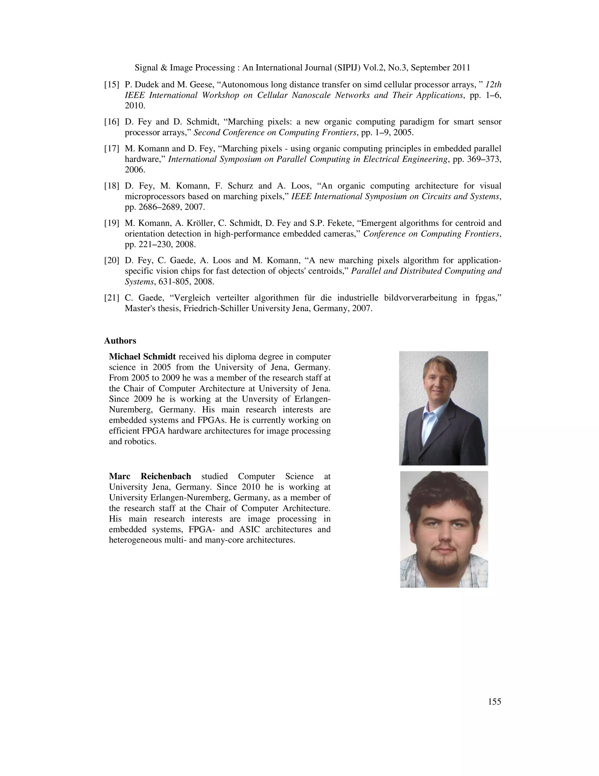 Signal & Image Processing : An International Journal (SIPIJ) Vol.2, No.3, September 2011 155 [15] P. Dudek and M. Geese, “Autonomous long distance transfer on simd cellular processor arrays, ” 12th IEEE International Workshop on Cellular Nanoscale Networks and Their Applications, pp. 1–6, 2010. [16] D. Fey and D. Schmidt, “Marching pixels: a new organic computing paradigm for smart sensor processor arrays,” Second Conference on Computing Frontiers, pp. 1–9, 2005. [17] M. Komann and D. Fey, “Marching pixels - using organic computing principles in embedded parallel hardware,” International Symposium on Parallel Computing in Electrical Engineering, pp. 369–373, 2006. [18] D. Fey, M. Komann, F. Schurz and A. Loos, “An organic computing architecture for visual microprocessors based on marching pixels,” IEEE International Symposium on Circuits and Systems, pp. 2686–2689, 2007. [19] M. Komann, A. Kröller, C. Schmidt, D. Fey and S.P. Fekete, “Emergent algorithms for centroid and orientation detection in high-performance embedded cameras,” Conference on Computing Frontiers, pp. 221–230, 2008. [20] D. Fey, C. Gaede, A. Loos and M. Komann, “A new marching pixels algorithm for application- specific vision chips for fast detection of objects' centroids,” Parallel and Distributed Computing and Systems, 631-805, 2008. [21] C. Gaede, “Vergleich verteilter algorithmen für die industrielle bildvorverarbeitung in fpgas,” Master's thesis, Friedrich-Schiller University Jena, Germany, 2007. Authors Michael Schmidt received his diploma degree in computer science in 2005 from the University of Jena, Germany. From 2005 to 2009 he was a member of the research staff at the Chair of Computer Architecture at University of Jena. Since 2009 he is working at the Unversity of Erlangen- Nuremberg, Germany. His main research interests are embedded systems and FPGAs. He is currently working on efficient FPGA hardware architectures for image processing and robotics. Marc Reichenbach studied Computer Science at University Jena, Germany. Since 2010 he is working at University Erlangen-Nuremberg, Germany, as a member of the research staff at the Chair of Computer Architecture. His main research interests are image processing in embedded systems, FPGA- and ASIC architectures and heterogeneous multi- and many-core architectures. 