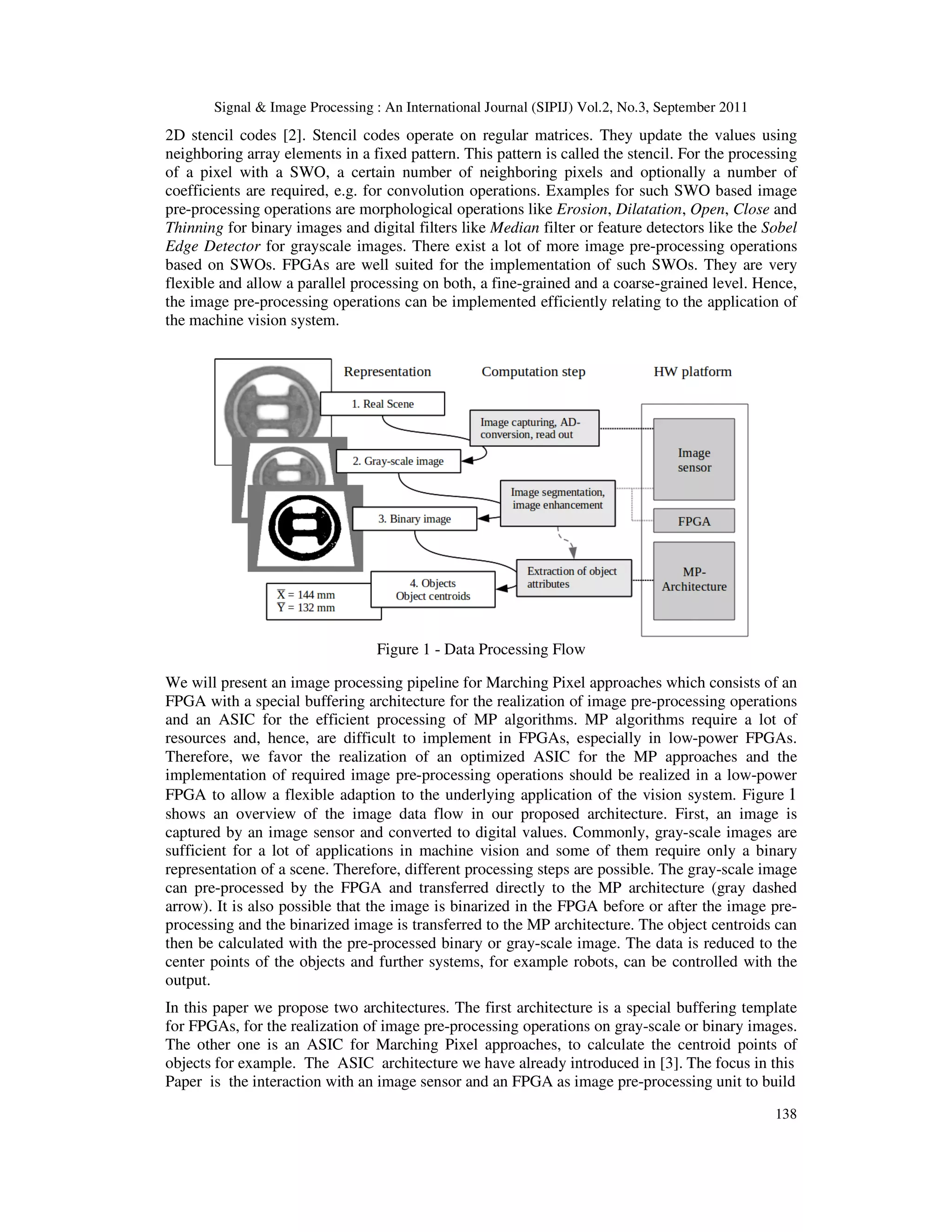Signal & Image Processing : An International Journal (SIPIJ) Vol.2, No.3, September 2011 138 2D stencil codes [2]. Stencil codes operate on regular matrices. They update the values using neighboring array elements in a fixed pattern. This pattern is called the stencil. For the processing of a pixel with a SWO, a certain number of neighboring pixels and optionally a number of coefficients are required, e.g. for convolution operations. Examples for such SWO based image pre-processing operations are morphological operations like Erosion, Dilatation, Open, Close and Thinning for binary images and digital filters like Median filter or feature detectors like the Sobel Edge Detector for grayscale images. There exist a lot of more image pre-processing operations based on SWOs. FPGAs are well suited for the implementation of such SWOs. They are very flexible and allow a parallel processing on both, a fine-grained and a coarse-grained level. Hence, the image pre-processing operations can be implemented efficiently relating to the application of the machine vision system. Figure 1 - Data Processing Flow We will present an image processing pipeline for Marching Pixel approaches which consists of an FPGA with a special buffering architecture for the realization of image pre-processing operations and an ASIC for the efficient processing of MP algorithms. MP algorithms require a lot of resources and, hence, are difficult to implement in FPGAs, especially in low-power FPGAs. Therefore, we favor the realization of an optimized ASIC for the MP approaches and the implementation of required image pre-processing operations should be realized in a low-power FPGA to allow a flexible adaption to the underlying application of the vision system. Figure 1 shows an overview of the image data flow in our proposed architecture. First, an image is captured by an image sensor and converted to digital values. Commonly, gray-scale images are sufficient for a lot of applications in machine vision and some of them require only a binary representation of a scene. Therefore, different processing steps are possible. The gray-scale image can pre-processed by the FPGA and transferred directly to the MP architecture (gray dashed arrow). It is also possible that the image is binarized in the FPGA before or after the image pre- processing and the binarized image is transferred to the MP architecture. The object centroids can then be calculated with the pre-processed binary or gray-scale image. The data is reduced to the center points of the objects and further systems, for example robots, can be controlled with the output. In this paper we propose two architectures. The first architecture is a special buffering template for FPGAs, for the realization of image pre-processing operations on gray-scale or binary images. The other one is an ASIC for Marching Pixel approaches, to calculate the centroid points of objects for example. The ASIC architecture we have already introduced in [3]. The focus in this Paper is the interaction with an image sensor and an FPGA as image pre-processing unit to build 