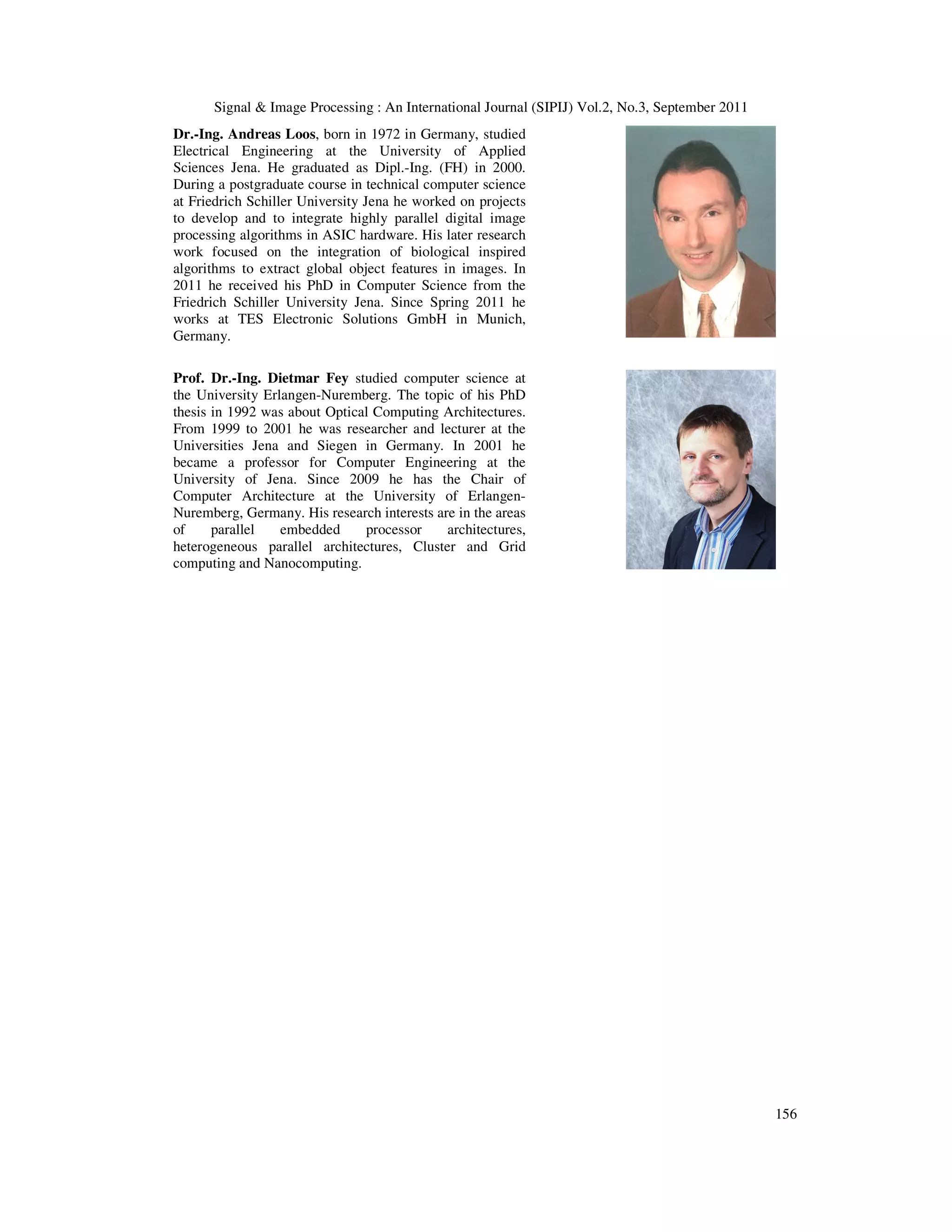 Signal & Image Processing : An International Journal (SIPIJ) Vol.2, No.3, September 2011 156 Dr.-Ing. Andreas Loos, born in 1972 in Germany, studied Electrical Engineering at the University of Applied Sciences Jena. He graduated as Dipl.-Ing. (FH) in 2000. During a postgraduate course in technical computer science at Friedrich Schiller University Jena he worked on projects to develop and to integrate highly parallel digital image processing algorithms in ASIC hardware. His later research work focused on the integration of biological inspired algorithms to extract global object features in images. In 2011 he received his PhD in Computer Science from the Friedrich Schiller University Jena. Since Spring 2011 he works at TES Electronic Solutions GmbH in Munich, Germany. Prof. Dr.-Ing. Dietmar Fey studied computer science at the University Erlangen-Nuremberg. The topic of his PhD thesis in 1992 was about Optical Computing Architectures. From 1999 to 2001 he was researcher and lecturer at the Universities Jena and Siegen in Germany. In 2001 he became a professor for Computer Engineering at the University of Jena. Since 2009 he has the Chair of Computer Architecture at the University of Erlangen- Nuremberg, Germany. His research interests are in the areas of parallel embedded processor architectures, heterogeneous parallel architectures, Cluster and Grid computing and Nanocomputing. 