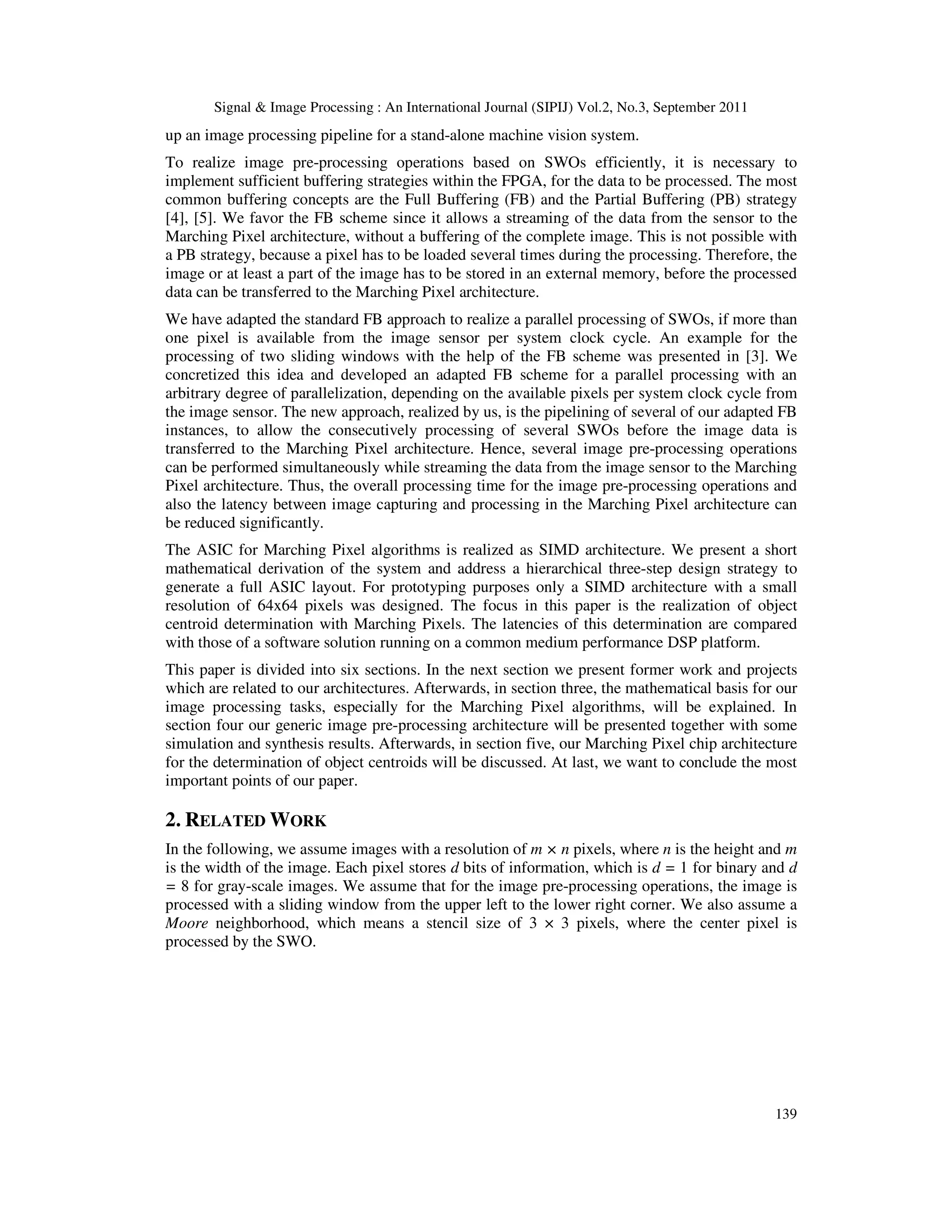Signal & Image Processing : An International Journal (SIPIJ) Vol.2, No.3, September 2011 139 up an image processing pipeline for a stand-alone machine vision system. To realize image pre-processing operations based on SWOs efficiently, it is necessary to implement sufficient buffering strategies within the FPGA, for the data to be processed. The most common buffering concepts are the Full Buffering (FB) and the Partial Buffering (PB) strategy [4], [5]. We favor the FB scheme since it allows a streaming of the data from the sensor to the Marching Pixel architecture, without a buffering of the complete image. This is not possible with a PB strategy, because a pixel has to be loaded several times during the processing. Therefore, the image or at least a part of the image has to be stored in an external memory, before the processed data can be transferred to the Marching Pixel architecture. We have adapted the standard FB approach to realize a parallel processing of SWOs, if more than one pixel is available from the image sensor per system clock cycle. An example for the processing of two sliding windows with the help of the FB scheme was presented in [3]. We concretized this idea and developed an adapted FB scheme for a parallel processing with an arbitrary degree of parallelization, depending on the available pixels per system clock cycle from the image sensor. The new approach, realized by us, is the pipelining of several of our adapted FB instances, to allow the consecutively processing of several SWOs before the image data is transferred to the Marching Pixel architecture. Hence, several image pre-processing operations can be performed simultaneously while streaming the data from the image sensor to the Marching Pixel architecture. Thus, the overall processing time for the image pre-processing operations and also the latency between image capturing and processing in the Marching Pixel architecture can be reduced significantly. The ASIC for Marching Pixel algorithms is realized as SIMD architecture. We present a short mathematical derivation of the system and address a hierarchical three-step design strategy to generate a full ASIC layout. For prototyping purposes only a SIMD architecture with a small resolution of 64x64 pixels was designed. The focus in this paper is the realization of object centroid determination with Marching Pixels. The latencies of this determination are compared with those of a software solution running on a common medium performance DSP platform. This paper is divided into six sections. In the next section we present former work and projects which are related to our architectures. Afterwards, in section three, the mathematical basis for our image processing tasks, especially for the Marching Pixel algorithms, will be explained. In section four our generic image pre-processing architecture will be presented together with some simulation and synthesis results. Afterwards, in section five, our Marching Pixel chip architecture for the determination of object centroids will be discussed. At last, we want to conclude the most important points of our paper. 2. RELATED WORK In the following, we assume images with a resolution of m × n pixels, where n is the height and m is the width of the image. Each pixel stores d bits of information, which is d = 1 for binary and d = 8 for gray-scale images. We assume that for the image pre-processing operations, the image is processed with a sliding window from the upper left to the lower right corner. We also assume a Moore neighborhood, which means a stencil size of 3 × 3 pixels, where the center pixel is processed by the SWO. 