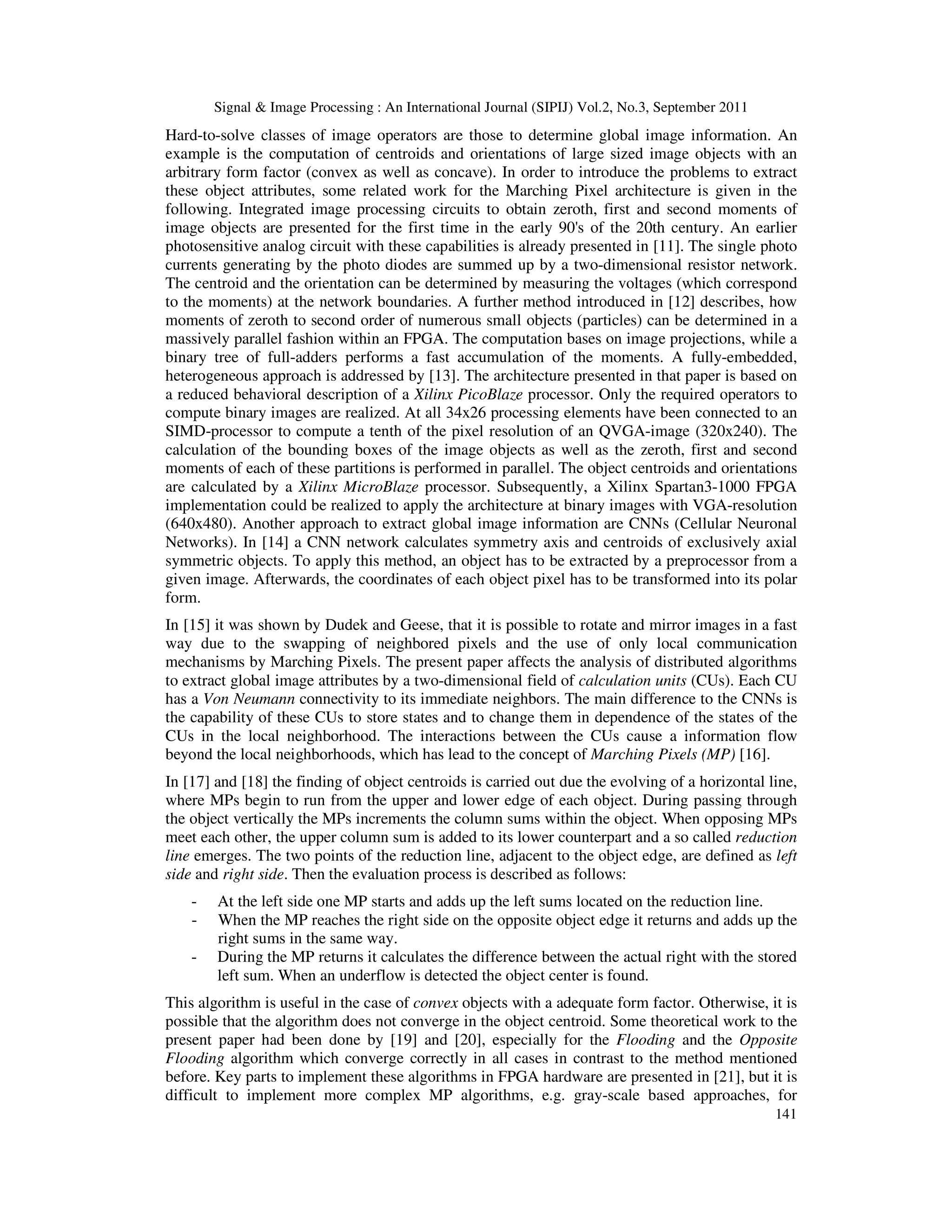 Signal & Image Processing : An International Journal (SIPIJ) Vol.2, No.3, September 2011 141 Hard-to-solve classes of image operators are those to determine global image information. An example is the computation of centroids and orientations of large sized image objects with an arbitrary form factor (convex as well as concave). In order to introduce the problems to extract these object attributes, some related work for the Marching Pixel architecture is given in the following. Integrated image processing circuits to obtain zeroth, first and second moments of image objects are presented for the first time in the early 90's of the 20th century. An earlier photosensitive analog circuit with these capabilities is already presented in [11]. The single photo currents generating by the photo diodes are summed up by a two-dimensional resistor network. The centroid and the orientation can be determined by measuring the voltages (which correspond to the moments) at the network boundaries. A further method introduced in [12] describes, how moments of zeroth to second order of numerous small objects (particles) can be determined in a massively parallel fashion within an FPGA. The computation bases on image projections, while a binary tree of full-adders performs a fast accumulation of the moments. A fully-embedded, heterogeneous approach is addressed by [13]. The architecture presented in that paper is based on a reduced behavioral description of a Xilinx PicoBlaze processor. Only the required operators to compute binary images are realized. At all 34x26 processing elements have been connected to an SIMD-processor to compute a tenth of the pixel resolution of an QVGA-image (320x240). The calculation of the bounding boxes of the image objects as well as the zeroth, first and second moments of each of these partitions is performed in parallel. The object centroids and orientations are calculated by a Xilinx MicroBlaze processor. Subsequently, a Xilinx Spartan3-1000 FPGA implementation could be realized to apply the architecture at binary images with VGA-resolution (640x480). Another approach to extract global image information are CNNs (Cellular Neuronal Networks). In [14] a CNN network calculates symmetry axis and centroids of exclusively axial symmetric objects. To apply this method, an object has to be extracted by a preprocessor from a given image. Afterwards, the coordinates of each object pixel has to be transformed into its polar form. In [15] it was shown by Dudek and Geese, that it is possible to rotate and mirror images in a fast way due to the swapping of neighbored pixels and the use of only local communication mechanisms by Marching Pixels. The present paper affects the analysis of distributed algorithms to extract global image attributes by a two-dimensional field of calculation units (CUs). Each CU has a Von Neumann connectivity to its immediate neighbors. The main difference to the CNNs is the capability of these CUs to store states and to change them in dependence of the states of the CUs in the local neighborhood. The interactions between the CUs cause a information flow beyond the local neighborhoods, which has lead to the concept of Marching Pixels (MP) [16]. In [17] and [18] the finding of object centroids is carried out due the evolving of a horizontal line, where MPs begin to run from the upper and lower edge of each object. During passing through the object vertically the MPs increments the column sums within the object. When opposing MPs meet each other, the upper column sum is added to its lower counterpart and a so called reduction line emerges. The two points of the reduction line, adjacent to the object edge, are defined as left side and right side. Then the evaluation process is described as follows: - At the left side one MP starts and adds up the left sums located on the reduction line. - When the MP reaches the right side on the opposite object edge it returns and adds up the right sums in the same way. - During the MP returns it calculates the difference between the actual right with the stored left sum. When an underflow is detected the object center is found. This algorithm is useful in the case of convex objects with a adequate form factor. Otherwise, it is possible that the algorithm does not converge in the object centroid. Some theoretical work to the present paper had been done by [19] and [20], especially for the Flooding and the Opposite Flooding algorithm which converge correctly in all cases in contrast to the method mentioned before. Key parts to implement these algorithms in FPGA hardware are presented in [21], but it is difficult to implement more complex MP algorithms, e.g. gray-scale based approaches, for 