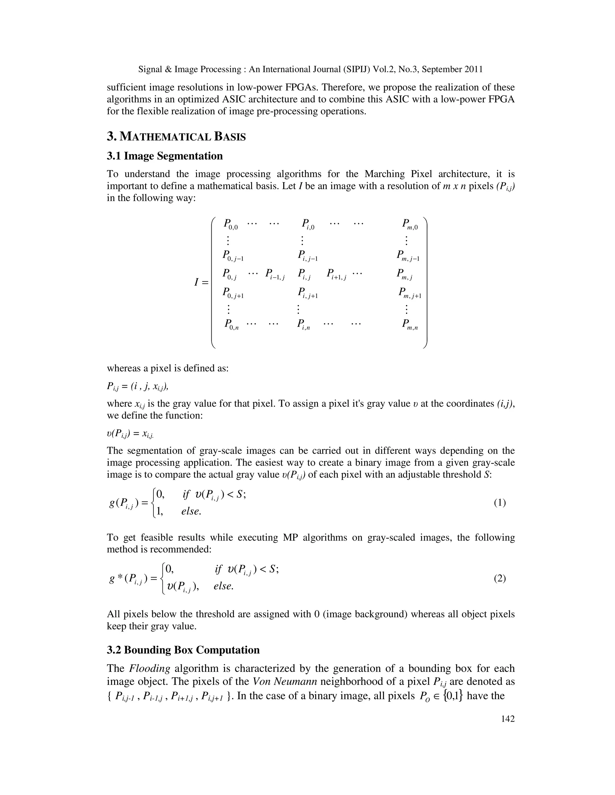 Signal & Image Processing : An International Journal (SIPIJ) Vol.2, No.3, September 2011 142 sufficient image resolutions in low-power FPGAs. Therefore, we propose the realization of these algorithms in an optimized ASIC architecture and to combine this ASIC with a low-power FPGA for the flexible realization of image pre-processing operations. 3. MATHEMATICAL BASIS 3.1 Image Segmentation To understand the image processing algorithms for the Marching Pixel architecture, it is important to define a mathematical basis. Let I be an image with a resolution of m x n pixels (Pi,j) in the following way:                           = + − + + − + − − n m n i n j m j m j m j i j i j i j i j j i j j m i P P P P P P P P P P P P P P P P P I , , , 0 1 , , 1 , 1 , , 1 , 1 , 1 , 0 , 1 , 0 1 , 0 0 , 0 , 0 , 0 L L L L M M L M L M M L L M L L whereas a pixel is defined as: Pi,j = (i , j, xi,j), where xi,j is the gray value for that pixel. To assign a pixel it's gray value υ at the coordinates (i,j), we define the function: υ(Pi,j) = xi,j. The segmentation of gray-scale images can be carried out in different ways depending on the image processing application. The easiest way to create a binary image from a given gray-scale image is to compare the actual gray value υ(Pi,j) of each pixel with an adjustable threshold S:    < = . , 1 ; ) ( , 0 ) ( , , else S P if P g j i j i υ (1) To get feasible results while executing MP algorithms on gray-scaled images, the following method is recommended:    < = . ), ( ; ) ( , 0 ) ( * , , , else P S P if P g j i j i j i υ υ (2) All pixels below the threshold are assigned with 0 (image background) whereas all object pixels keep their gray value. 3.2 Bounding Box Computation The Flooding algorithm is characterized by the generation of a bounding box for each image object. The pixels of the Von Neumann neighborhood of a pixel Pi,j are denoted as { Pi,j-1 , Pi-1,j , Pi+1,j , Pi,j+1 }. In the case of a binary image, all pixels { } 1 , 0 ∈ O P have the 