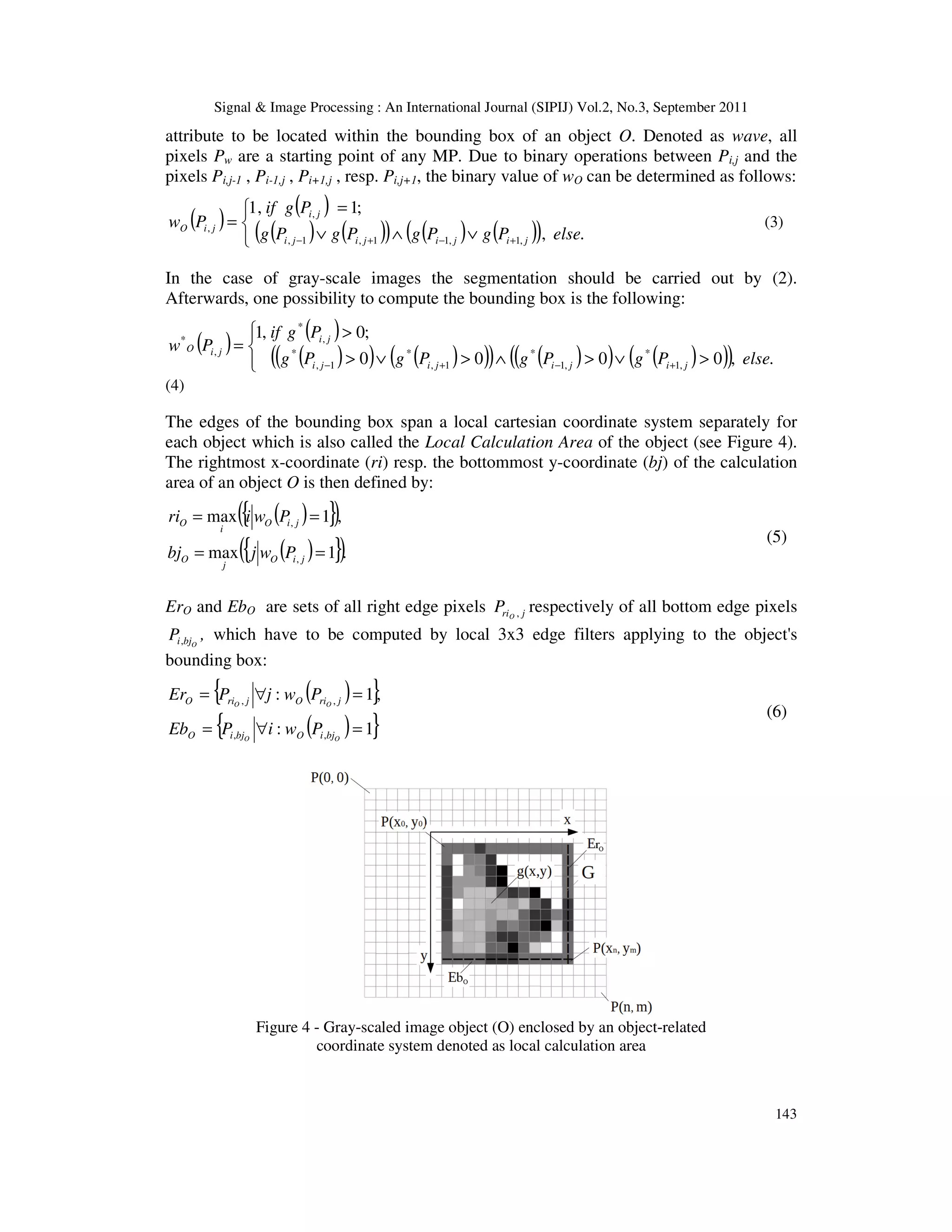 Signal & Image Processing : An International Journal (SIPIJ) Vol.2, No.3, September 2011 143 attribute to be located within the bounding box of an object O. Denoted as wave, all pixels Pw are a starting point of any MP. Due to binary operations between Pi,j and the pixels Pi,j-1 , Pi-1,j , Pi+1,j , resp. Pi,j+1, the binary value of wO can be determined as follows: ( ) ( ) ( ) ( ) ( ) ( ) ( ) ( )    ∨ ∧ ∨ = = + − + − . , ; 1 , 1 , 1 , 1 1 , 1 , , , else P g P g P g P g P g if P w j i j i j i j i j i j i O (3) In the case of gray-scale images the segmentation should be carried out by (2). Afterwards, one possibility to compute the bounding box is the following: ( ) ( ) ( ) ( ) ( ) ( ) ( ) ( ) ( ) ( ) ( ) ( )      > ∨ > ∧ > ∨ > > = + − + − . , 0 0 0 0 ; 0 , 1 , 1 * , 1 * 1 , * 1 , * , * , * else P g P g P g P g P g if P w j i j i j i j i j i j i O (4) The edges of the bounding box span a local cartesian coordinate system separately for each object which is also called the Local Calculation Area of the object (see Figure 4). The rightmost x-coordinate (ri) resp. the bottommost y-coordinate (bj) of the calculation area of an object O is then defined by: ( ) { } ( ) ( ) { } ( ). 1 max , 1 max , , = = = = j i O j O j i O i O P w j bj P w i ri (5) ErO and EbO are sets of all right edge pixels j riO P , respectively of all bottom edge pixels O bj i P, , which have to be computed by local 3x3 edge filters applying to the object's bounding box: ( ) { } ( ) { } 1 : , 1 : , , , , = ∀ = = ∀ = O O O O bj i O bj i O j ri O j ri O P w i P Eb P w j P Er (6) Figure 4 - Gray-scaled image object (O) enclosed by an object-related coordinate system denoted as local calculation area 