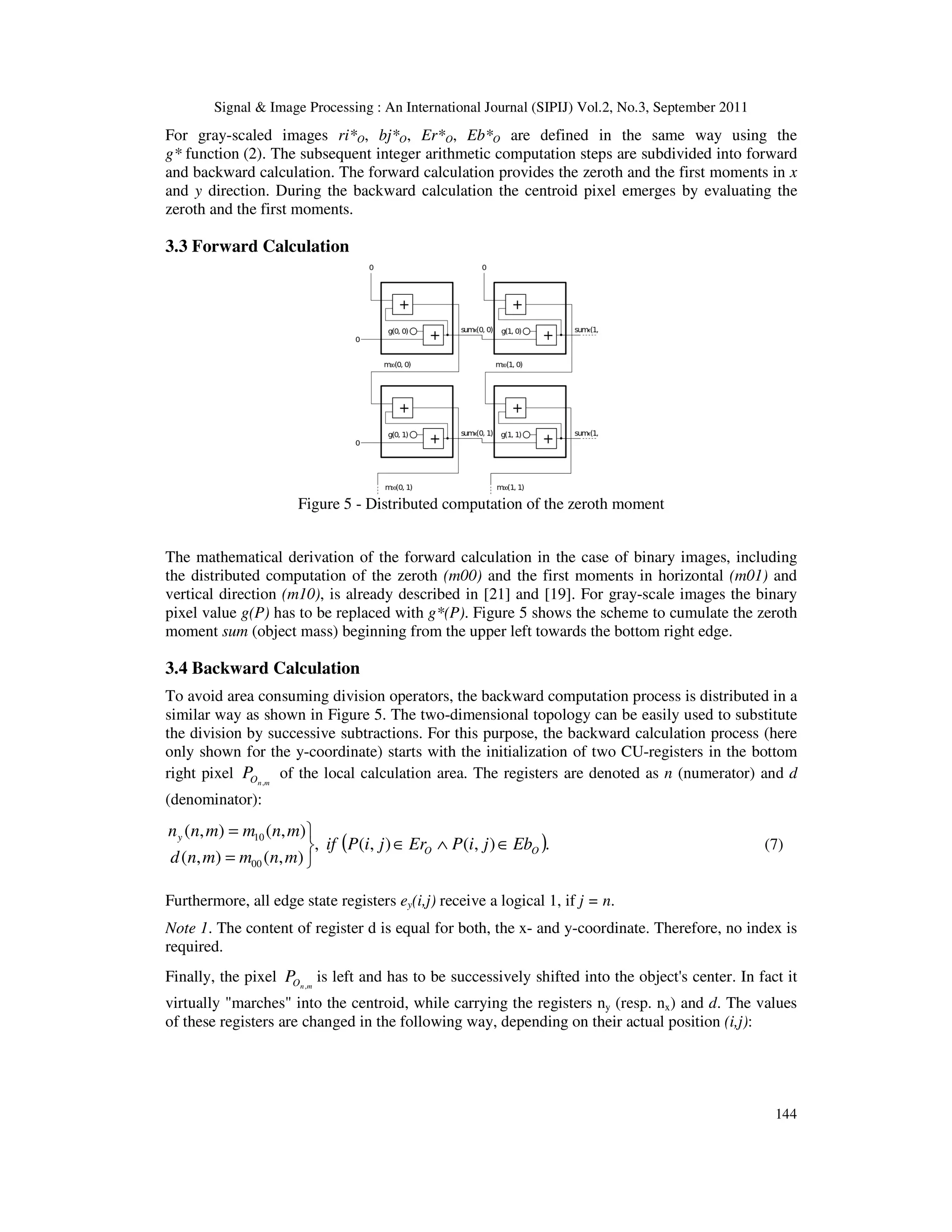 Signal & Image Processing : An International Journal (SIPIJ) Vol.2, No.3, September 2011 144 For gray-scaled images ri*O, bj*O, Er*O, Eb*O are defined in the same way using the g* function (2). The subsequent integer arithmetic computation steps are subdivided into forward and backward calculation. The forward calculation provides the zeroth and the first moments in x and y direction. During the backward calculation the centroid pixel emerges by evaluating the zeroth and the first moments. 3.3 Forward Calculation Figure 5 - Distributed computation of the zeroth moment The mathematical derivation of the forward calculation in the case of binary images, including the distributed computation of the zeroth (m00) and the first moments in horizontal (m01) and vertical direction (m10), is already described in [21] and [19]. For gray-scale images the binary pixel value g(P) has to be replaced with g*(P). Figure 5 shows the scheme to cumulate the zeroth moment sum (object mass) beginning from the upper left towards the bottom right edge. 3.4 Backward Calculation To avoid area consuming division operators, the backward computation process is distributed in a similar way as shown in Figure 5. The two-dimensional topology can be easily used to substitute the division by successive subtractions. For this purpose, the backward calculation process (here only shown for the y-coordinate) starts with the initialization of two CU-registers in the bottom right pixel m n O P , of the local calculation area. The registers are denoted as n (numerator) and d (denominator): ( ). ) , ( ) , ( , ) , ( ) , ( ) , ( ) , ( 00 10 O O y Eb j i P Er j i P if m n m m n d m n m m n n ∈ ∧ ∈    = = (7) Furthermore, all edge state registers ey(i,j) receive a logical 1, if j = n. Note 1. The content of register d is equal for both, the x- and y-coordinate. Therefore, no index is required. Finally, the pixel m n O P , is left and has to be successively shifted into the object's center. In fact it virtually "marches" into the centroid, while carrying the registers ny (resp. nx) and d. The values of these registers are changed in the following way, depending on their actual position (i,j): 