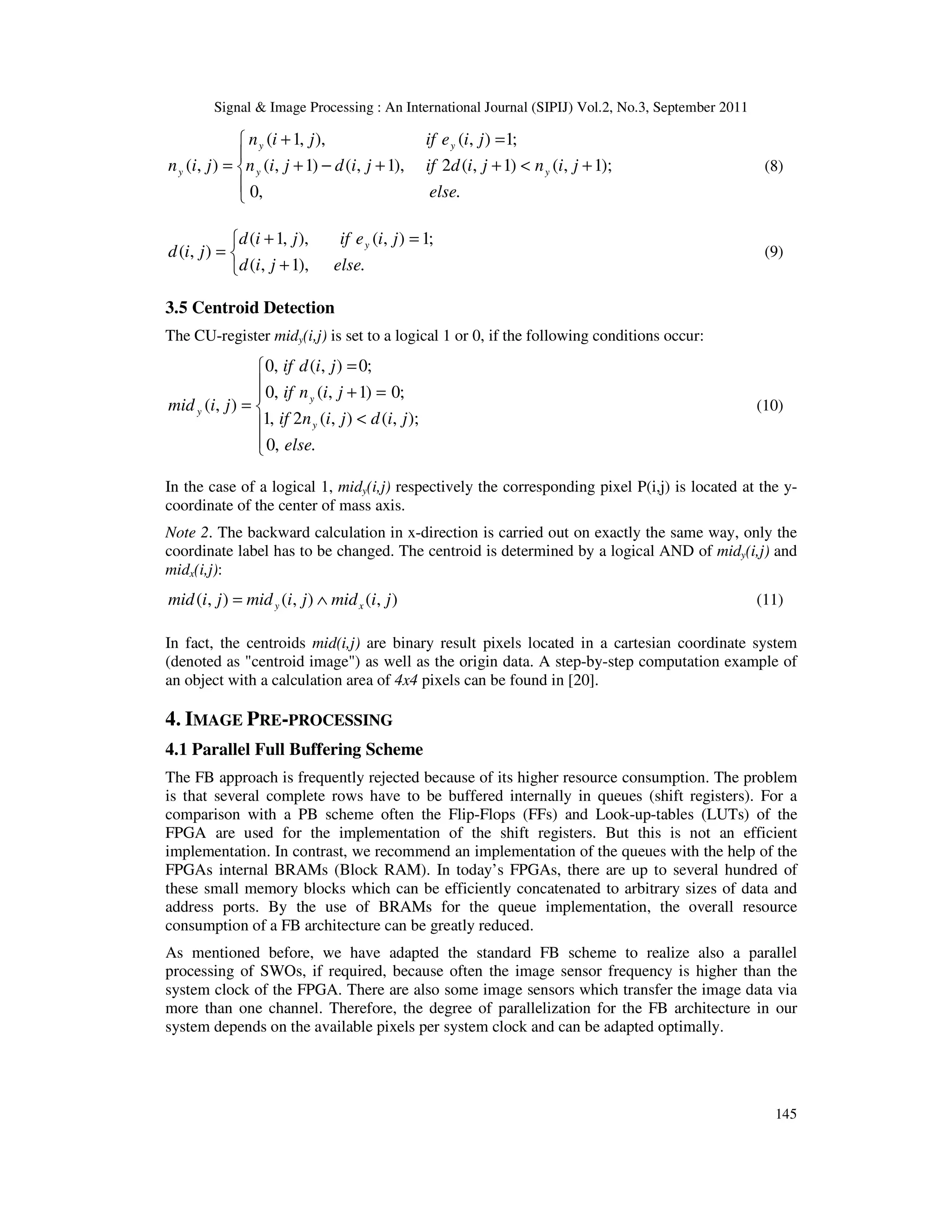 Signal & Image Processing : An International Journal (SIPIJ) Vol.2, No.3, September 2011 145      + < + + − + = + = . , 0 ); 1 , ( ) 1 , ( 2 ), 1 , ( ) 1 , ( ; 1 ) , ( ), , 1 ( ) , ( else j i n j i d if j i d j i n j i e if j i n j i n y y y y y (8)    + = + = . ), 1 , ( ; 1 ) , ( ), , 1 ( ) , ( else j i d j i e if j i d j i d y (9) 3.5 Centroid Detection The CU-register midy(i,j) is set to a logical 1 or 0, if the following conditions occur:        < = + = = . , 0 ); , ( ) , ( 2 , 1 ; 0 ) 1 , ( , 0 ; 0 ) , ( , 0 ) , ( else j i d j i n if j i n if j i d if j i mid y y y (10) In the case of a logical 1, midy(i,j) respectively the corresponding pixel P(i,j) is located at the y- coordinate of the center of mass axis. Note 2. The backward calculation in x-direction is carried out on exactly the same way, only the coordinate label has to be changed. The centroid is determined by a logical AND of midy(i,j) and midx(i,j): ) , ( ) , ( ) , ( j i mid j i mid j i mid x y ∧ = (11) In fact, the centroids mid(i,j) are binary result pixels located in a cartesian coordinate system (denoted as "centroid image") as well as the origin data. A step-by-step computation example of an object with a calculation area of 4x4 pixels can be found in [20]. 4. IMAGE PRE-PROCESSING 4.1 Parallel Full Buffering Scheme The FB approach is frequently rejected because of its higher resource consumption. The problem is that several complete rows have to be buffered internally in queues (shift registers). For a comparison with a PB scheme often the Flip-Flops (FFs) and Look-up-tables (LUTs) of the FPGA are used for the implementation of the shift registers. But this is not an efficient implementation. In contrast, we recommend an implementation of the queues with the help of the FPGAs internal BRAMs (Block RAM). In today’s FPGAs, there are up to several hundred of these small memory blocks which can be efficiently concatenated to arbitrary sizes of data and address ports. By the use of BRAMs for the queue implementation, the overall resource consumption of a FB architecture can be greatly reduced. As mentioned before, we have adapted the standard FB scheme to realize also a parallel processing of SWOs, if required, because often the image sensor frequency is higher than the system clock of the FPGA. There are also some image sensors which transfer the image data via more than one channel. Therefore, the degree of parallelization for the FB architecture in our system depends on the available pixels per system clock and can be adapted optimally. 