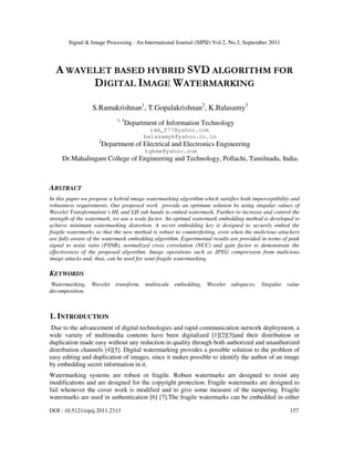 Signal & Image Processing : An International Journal (SIPIJ) Vol.2, No.3, September 2011
DOI : 10.5121/sipij.2011.2313 157
A WAVELET BASED HYBRID SVD ALGORITHM FOR
DIGITAL IMAGE WATERMARKING
S.Ramakrishnan1
, T.Gopalakrishnan2
, K.Balasamy3
1, 3
Department of Information Technology
ram_f77@yahoo.com
balasamyk@yahoo.co.in
2
Department of Electrical and Electronics Engineering
tgkme@yahoo.com
Dr.Mahalingam College of Engineering and Technology, Pollachi, Tamilnadu, India.
ABSTRACT
In this paper we propose a hybrid image watermarking algorithm which satisfies both imperceptibility and
robustness requirements. Our proposed work provide an optimum solution by using singular values of
Wavelet Transformation’s HL and LH sub bands to embed watermark. Further to increase and control the
strength of the watermark, we use a scale factor. An optimal watermark embedding method is developed to
achieve minimum watermarking distortion. A secret embedding key is designed to securely embed the
fragile watermarks so that the new method is robust to counterfeiting, even when the malicious attackers
are fully aware of the watermark embedding algorithm. Experimental results are provided in terms of peak
signal to noise ratio (PSNR), normalized cross correlation (NCC) and gain factor to demonstrate the
effectiveness of the proposed algorithm. Image operations such as JPEG compression from malicious
image attacks and, thus, can be used for semi-fragile watermarking.
KEYWORDS
Watermarking, Wavelet transform, multiscale embedding, Wavelet subspaces, Singular value
decomposition.
1. INTRODUCTION
Due to the advancement of digital technologies and rapid communication network deployment, a
wide variety of multimedia contents have been digitalized [1][2][3]and their distribution or
duplication made easy without any reduction in quality through both authorized and unauthorized
distribution channels [4][5]. Digital watermarking provides a possible solution to the problem of
easy editing and duplication of images, since it makes possible to identify the author of an image
by embedding secret information in it.
Watermarking systems are robust or fragile. Robust watermarks are designed to resist any
modifications and are designed for the copyright protection. Fragile watermarks are designed to
fail whenever the cover work is modified and to give some measure of the tampering. Fragile
watermarks are used in authentication [6] [7].The fragile watermarks can be embedded in either
 