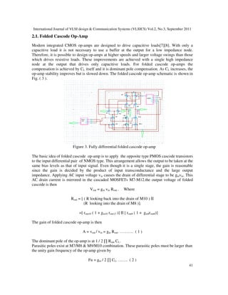 International Journal of VLSI design & Communication Systems (VLSICS) Vol.2, No.3, September 2011
41
2.1. Folded Cascode Op-Amp
Modern integrated CMOS op-amps are designed to drive capacitive loads[7][8]. With only a
capacitive load it is not necessary to use a buffer at the output for a low impedance node.
Therefore, it is possible to design op-amps at higher speeds and larger voltage swings than those
which drives resistive loads. These improvements are achieved with a single high impedance
node at the output that drives only capacitive loads. For folded cascode op-amps the
compensation is achieved by CL itself and it is dominant pole compensation. As CL increases, the
op-amp stability improves but is slowed down. The folded cascode op-amp schematic is shown in
Fig. ( 3 ).
Figure 3. Fully differential folded cascode op-amp
The basic idea of folded cascode op-amp is to apply the opposite type PMOS cascode transistors
to the input differential pair of NMOS type. This arrangement allows the output to be taken at the
same bias levels as that of input signal. Even though it is a single stage, the gain is reasonable
since the gain is decided by the product of input transconductance and the large output
impedance. Applying AC input voltage vin causes the drain of differential stage to be gmvin. This
AC drain current is mirrored in the cascaded MOSFETs M7-M12.the output voltage of folded
cascode is then
Vout = gm vin Rout . Where
Rout = [ ( R looking back into the drain of M10 ) II
(R looking into the drain of M8 )].
=[ rout10 ( 1 + gm10 rout12 )] II [ rout8 ( 1 + gm8rout6)]
The gain of folded cascode op-amp is then
A = vout / vin = gm Rout. ………. ( 1 )
The dominant pole of the op-amp is at 1 / 2 ∏ Rout CL.
Parasitic poles exist at M7/M8 & M9/M10 combination. These parasitic poles must be larger than
the unity gain frequency of the op-amp given by
Fu = gm / 2 ∏ CL. ……. ( 2 )
 