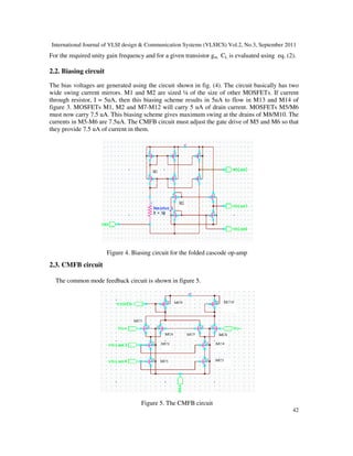 International Journal of VLSI design & Communication Systems (VLSICS) Vol.2, No.3, September 2011
42
For the required unity gain frequency and for a given transistor gm, CL is evaluated using eq. (2).
2.2. Biasing circuit
The bias voltages are generated using the circuit shown in fig. (4). The circuit basically has two
wide swing current mirrors. M1 and M2 are sized ¼ of the size of other MOSFETs. If current
through resistor, I = 5uA, then this biasing scheme results in 5uA to flow in M13 and M14 of
figure 3. MOSFETs M1, M2 and M7-M12 will carry 5 uA of drain current. MOSFETs M5/M6
must now carry 7.5 uA. This biasing scheme gives maximum swing at the drains of M8/M10. The
currents in M5-M6 are 7.5uA. The CMFB circuit must adjust the gate drive of M5 and M6 so that
they provide 7.5 uA of current in them.
Figure 4. Biasing circuit for the folded cascode op-amp
2.3. CMFB circuit
The common mode feedback circuit is shown in figure 5.
Figure 5. The CMFB circuit
 