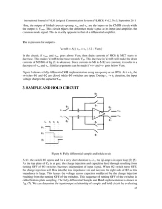 International Journal of VLSI design & Communication Systems (VLSICS) Vol.2, No.3, September 2011
43
Here, the output of folded cascode op-amp, vo+ and vo- are the inputs to the CMFB circuit while
the output is Vcmfb. This circuit rejects the difference mode signal at its input and amplifies the
common mode signal. This is exactly opposite to that of a differential amplifier.
The expression for output is
Vcmfb = A[ ( vo+ + vo- ) / 2 – Vcm ]
In the circuit, if vout+ and vout- goes above Vcm, then drain currents of MC6 & MC7 starts to
decrease. This makes Vcmfb to increase towards Vdd. This increase in Vcmfb will make the drain
currents of M5/M6 of fig (3) to decrease. Since currents in M9 to M12 are constant, it results in a
decrease of vo+ and vo-. Similar arguments can be made if vo+ and vo- goes below Vcm.
Figure 6 shows a fully differential S/H implementation using an op-amp or an OTA. At t = t0, the
switches Φ1 and Φ2 are closed while Φ3 switches are open. During t1 → t2 duration, the input
voltage charges the capacitor CH.
3. SAMPLE AND HOLD CIRCUIT
Figure 6. Fully differential sample and hold circuit
At t1, the switch Φ1 opens and for a very short duration t3→t1, the op-amp is in open loop [2] [5].
As the top plate of CH is at gnd, the charge injection and capacitive feed through resulting from
turning OFF of Φ3 switches becomes independent of input signal. When Φ2 switch turns OFF,
the charge injection will flow into the low impedance vin and not into the right side of Φ2 as this
impedance is large. This leaves the voltage across capacitor unaffected by the charge injection
resulting from the turning OFF of the switches. This sequence of turning OFF of the switches is
called bottom plate sampling. The fully differential Sample and Hold implementation is shown in
fig. (7). We can determine the input/output relationship of sample and hold circuit by evaluating
 