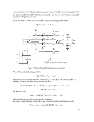 International Journal of VLSI design & Communication Systems (VLSICS) Vol.2, No.3, September 2011
44
the charge stored on Ci and Cf. Initially, assuming Vci+ and Vci- are combined and connected to
a common voltage Vcm, we have
When Φ1 and Φ 2 switches are closed and Φ3 open then the charge on Ci and Cf
Qi, f = Ci, f ( vin – vcm + voffset )
Figure 7. Fully differential S/H circuit implementation
When Φ 3 goes high, the charge on Ci is
Qin = Ci ( vcm – vcm +- voffset )
The difference between Qin (when Φ1 is ON ) and Qin ( when Φ3 is ON is transferred to Cf
when Φ3 goes high. Since the charge must be conserved,
Cf ( vout – vcm ± voffset ) = C f ( vin – vcm ± voffset ) + Ci ( vin – vcm ± voffset )
+ Ci ( vcm – vcm ± voffset )
OR when Φ3 is on,
Vout = [ 1+ Ci / Cf] vin – Ci / Cf vcm …. ( 3 )
Notice that the op-amp offset is automatically zeroed out.
Eq. 3 can be used to find the relation of vin and vout for fully differential signals given by
Vout = (vout+ - vout-) = (1+ Ci / Cf) (vin+ - vin-)
 