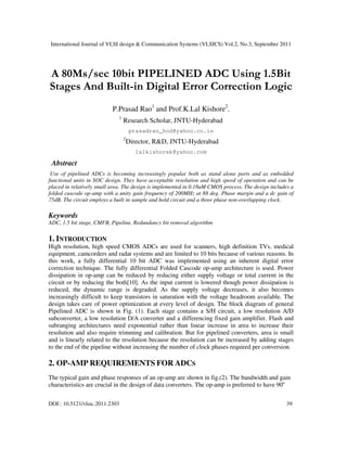 International Journal of VLSI design & Communication Systems (VLSICS) Vol.2, No.3, September 2011
DOI : 10.5121/vlsic.2011.2303 39
A 80Ms/sec 10bit PIPELINED ADC Using 1.5Bit
Stages And Built-in Digital Error Correction Logic
P.Prasad Rao1
and Prof.K.Lal Kishore2
,
1
Research Scholar, JNTU-Hyderabad
prasadrao_hod@yahoo.co.in
2
Director, R&D, JNTU-Hyderabad
lalkishorek@yahoo.com
Abstract
Use of pipelined ADCs is becoming increasingly popular both as stand alone parts and as embedded
functional units in SOC design. They have acceptable resolution and high speed of operation and can be
placed in relatively small area. The design is implemented in 0.18uM CMOS process. The design includes a
folded cascode op-amp with a unity gain frequency of 200MHz at 88 deg. Phase margin and a dc gain of
75dB. The circuit employs a built in sample and hold circuit and a three phase non-overlapping clock.
Keywords
ADC, 1.5 bit stage, CMFB, Pipeline, Redundancy bit removal algorithm
1. INTRODUCTION
High resolution, high speed CMOS ADCs are used for scanners, high definition TVs, medical
equipment, camcorders and radar systems and are limited to 10 bits because of various reasons. In
this work, a fully differential 10 bit ADC was implemented using an inherent digital error
correction technique. The fully differential Folded Cascode op-amp architecture is used. Power
dissipation in op-amp can be reduced by reducing either supply voltage or total current in the
circuit or by reducing the both[10]. As the input current is lowered though power dissipation is
reduced, the dynamic range is degraded. As the supply voltage decreases, it also becomes
increasingly difficult to keep transistors in saturation with the voltage headroom available. The
design takes care of power optimization at every level of design. The block diagram of general
Pipelined ADC is shown in Fig. (1). Each stage contains a S/H circuit, a low resolution A/D
subconverter, a low resolution D/A converter and a differencing fixed gain amplifier. Flash and
subranging architectures need exponential rather than linear increase in area to increase their
resolution and also require trimming and calibration. But for pipelined converters, area is small
and is linearly related to the resolution because the resolution can be increased by adding stages
to the end of the pipeline without increasing the number of clock phases required per conversion.
2. OP-AMP REQUIREMENTS FOR ADCS
The typical gain and phase responses of an op-amp are shown in fig.(2). The bandwidth and gain
characteristics are crucial in the design of data converters. The op-amp is preferred to have 90o
 