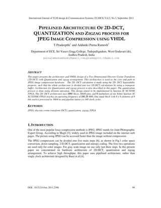International Journal of VLSI design & Communication Systems (VLSICS) Vol.2, No.3, September 2011
DOI : 10.5121/vlsic.2011.2308 99
PIPELINED ARCHITECTURE OF 2D-DCT,
QUANTIZATION AND ZIGZAG PROCESS FOR
JPEG IMAGE COMPRESSION USING VHDL
T.Pradeepthi1
and Addanki Purna Ramesh2
Department of ECE, Sri Vasavi Engg College, Tadepalligudem, West Godavari (dt),
Andhra Pradesh, India
purnarameshaddanki@gmail.com,pradeepthi.t@gamil.com
ABSTRACT
This paper presents the architecture and VHDL design of a Two Dimensional Discrete Cosine Transform
(2D-DCT) with Quantization and zigzag arrangement. This architecture is used as the core and path in
JPEG image compression hardware. The 2D- DCT calculation is made using the 2D- DCT Separability
property, such that the whole architecture is divided into two 1D-DCT calculations by using a transpose
buffer. Architecture for Quantization and zigzag process is also described in this paper. The quantization
process is done using division operation. This design aimed to be implemented in Spartan-3E XC3S500
FPGA. The 2D- DCT architecture uses 1891 Slices, 51I/O pins, and 8 multipliers of one Xilinx Spartan-3E
XC3S500E FPGA reaches an operating frequency of 101.35 MHz One input block with 8 x 8 elements of 8
bits each is processed in 6604 ns and pipeline latency is 140 clock cycles .
KEYWORDS
JPEG, discrete cosine transform (DCT), quantization, zigzag, FPGA
1. INTRODUCTION
One of the most popular lossy compression methods is JPEG. JPEG stands for Joint Photographic
Expert Group. According to Magli [3], widely used in JPEG image included on the internet web
pages. The picture using JPEG can be accessed faster than the image without compression.
The JPEG compression can be divided into five main steps [6], as shown in Fig.1 color space
conversion, down-sampling, 2-D DCT, quantization and entropy coding. The first two operations
are used only for color images. For gray scale image we use only last three steps. In this present
paper we concentrated on hardware architecture of 2D-DCT, quantization and zigzag
arrangement. To achieve high throughput, this paper uses pipelined architecture, rather than
single clock architecture designed by Basri et.al [4].
 