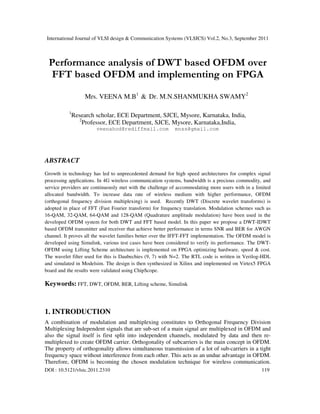 International Journal of VLSI design & Communication Systems (VLSICS) Vol.2, No.3, September 2011
DOI : 10.5121/vlsic.2011.2310 119
Performance analysis of DWT based OFDM over
FFT based OFDM and implementing on FPGA
Mrs. VEENA M.B1
& Dr. M.N.SHANMUKHA SWAMY2
1
Research scholar, ECE Department, SJCE, Mysore, Karnataka, India,
2
Professor, ECE Department, SJCE, Mysore, Karnataka,India,
veenahod@rediffmail.com mnss@gmail.com
ABSTRACT
Growth in technology has led to unprecedented demand for high speed architectures for complex signal
processing applications. In 4G wireless communication systems, bandwidth is a precious commodity, and
service providers are continuously met with the challenge of accommodating more users with in a limited
allocated bandwidth. To increase data rate of wireless medium with higher performance, OFDM
(orthogonal frequency division multiplexing) is used. Recently DWT (Discrete wavelet transforms) is
adopted in place of FFT (Fast Fourier transform) for frequency translation. Modulation schemes such as
16-QAM, 32-QAM, 64-QAM and 128-QAM (Quadrature amplitude modulation) have been used in the
developed OFDM system for both DWT and FFT based model. In this paper we propose a DWT-IDWT
based OFDM transmitter and receiver that achieve better performance in terms SNR and BER for AWGN
channel. It proves all the wavelet families better over the IFFT-FFT implementation. The OFDM model is
developed using Simulink, various test cases have been considered to verify its performance. The DWT-
OFDM using Lifting Scheme architecture is implemented on FPGA optimizing hardware, speed & cost.
The wavelet filter used for this is Daubechies (9, 7) with N=2. The RTL code is written in Verilog-HDL
and simulated in Modelsim. The design is then synthesized in Xilinx and implemented on Virtex5 FPGA
board and the results were validated using ChipScope.
Keywords: FFT, DWT, OFDM, BER, Lifting scheme, Simulink
1. INTRODUCTION
A combination of modulation and multiplexing constitutes to Orthogonal Frequency Division
Multiplexing Independent signals that are sub-set of a main signal are multiplexed in OFDM and
also the signal itself is first split into independent channels, modulated by data and then re-
multiplexed to create OFDM carrier. Orthogonality of subcarriers is the main concept in OFDM.
The property of orthogonality allows simultaneous transmission of a lot of sub-carriers in a tight
frequency space without interference from each other. This acts as an undue advantage in OFDM.
Therefore, OFDM is becoming the chosen modulation technique for wireless communication.
 