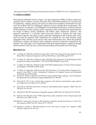 International Journal of VLSI design & Communication Systems (VLSICS) Vol.2, No.3, September 2011
163
7. CONCLUSION
The proposed architecture shown in figure 1 has been authored in VHDL for Pulse compression
sequences and its synthesis was done with Xilinx XST. Xilinx ISE Foundation 10.1 has been used
for performing, mapping, placing and routing, for Behavioral simulation modelsim6.0 has been
used. The synthesis tool was configured to optimize for area and high effort considerations. The
targeted device was Spartan-3 xa3s1500fgg676-4 with detailed specifications at [29].An efficient
VLSI architecture for gene-rating the pulse compression codes is proposed and implemented for
the design of Binary, ternary, Quadrature and 6-Phase pulse compression sequences. The
proposed architecture is a real-time signal processing solution to generate the radar pulse
compression sequences like binary, ternary, quaternary, Quinquenary and six phase codes. It has
been seen that the proposed VLSI Architecture has occupied less area with minimum signal
propagation delay and thus can be used in radar and communication areas. Hence the proposed
architecture is superior and efficient while compared to previous architectures mentioned in the
literature. The same paper can be implemented with direct digital frequency synthesizer through
which resolution of the sine wave can be increased without increasing the area of the design.
REFERENCES
[1] N. Balaji, K. Subba Rao, M.Srinivasa Rao 2010 A Real Time Signal Processing Solution for the
Binary Pulse Compression Sequences with Good Merit Factor values, IEEE, pp.(353-357).
[2] N. Balaji, K. Subba Rao, M.Srinivasa Rao 2010 Real Time Generation of the Quinquenary Pulse
Compression Sequence using FPGA”, ACTA ELECTROTECHNICA, pp.(18-24).
[3] N. Balaji, K. Subba Rao, M.Srinivasa Rao 2010 FPGA Implementation of Ternary Pulse Compres-
sion Sequences with Superior Merit Factor
[4] N. Balaji, K. Subba Rao, M.Srinivasa Rao 2010 Generation of “Six phase Pulse Compression Se-
quences using FPGA” in Proc. International Conference on Computer Science and Information
Technology, pp. 829-835,2008.
[5] De Groot C, Wurtz D, Hoffman K H 1992 Low autocorrelation binary sequences: exact enumeration
and optimization by evolutionary strategies Optimization 23: 369-384
[6] Golay M J E 1972 A class of finite binary sequences with alternate autocorrelation values equal to
zero. IEEE Trans. Inf. Theory IT-18: 449-450
[7] Golay M J E 1982 The merit factor of long low autocorrelation binary sequences. IEEE Trans. Inf.
Theory IT-28: 543-549
[8] Golay M J E 1983 The merit factor of Legendre sequences. IEEE Trans. Inf. Theory IT-29: 934-936.
[9] Kerdock A M, Meyar R, Bass D 1986 Longest binary pulse compression codes with given peak side
lobe levels. Proc. IEEE 74: 366
[10] Hoholdt T, Jensen H E, Justesen J 1985 Aperiodic correlations and the merit factor of a class of bi-
nary sequences. IEEE Trans. Inf. Theory IT-31: 549-552.
[12] Hoholdt T, Justesen J 1988 Determination of the merit factor of Legen dre¬ sequences. IEEE
Trans.Inf. Theory IT-34: 161-164.
 