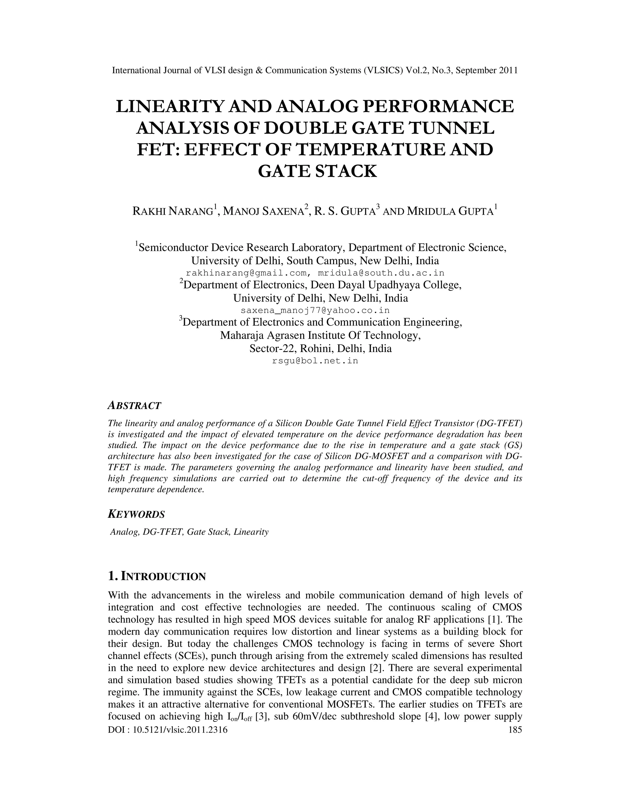 International Journal of VLSI design & Communication Systems (VLSICS) Vol.2, No.3, September 2011
DOI : 10.5121/vlsic.2011.2316 185
LINEARITY AND ANALOG PERFORMANCE
ANALYSIS OF DOUBLE GATE TUNNEL
FET: EFFECT OF TEMPERATURE AND
GATE STACK
RAKHI NARANG
1
, MANOJ SAXENA
2
, R. S. GUPTA
3
AND MRIDULA GUPTA
1
1
Semiconductor Device Research Laboratory, Department of Electronic Science,
University of Delhi, South Campus, New Delhi, India
rakhinarang@gmail.com, mridula@south.du.ac.in
2
Department of Electronics, Deen Dayal Upadhyaya College,
University of Delhi, New Delhi, India
saxena_manoj77@yahoo.co.in
3
Department of Electronics and Communication Engineering,
Maharaja Agrasen Institute Of Technology,
Sector-22, Rohini, Delhi, India
rsgu@bol.net.in
ABSTRACT
The linearity and analog performance of a Silicon Double Gate Tunnel Field Effect Transistor (DG-TFET)
is investigated and the impact of elevated temperature on the device performance degradation has been
studied. The impact on the device performance due to the rise in temperature and a gate stack (GS)
architecture has also been investigated for the case of Silicon DG-MOSFET and a comparison with DG-
TFET is made. The parameters governing the analog performance and linearity have been studied, and
high frequency simulations are carried out to determine the cut-off frequency of the device and its
temperature dependence.
KEYWORDS
Analog, DG-TFET, Gate Stack, Linearity
1. INTRODUCTION
With the advancements in the wireless and mobile communication demand of high levels of
integration and cost effective technologies are needed. The continuous scaling of CMOS
technology has resulted in high speed MOS devices suitable for analog RF applications [1]. The
modern day communication requires low distortion and linear systems as a building block for
their design. But today the challenges CMOS technology is facing in terms of severe Short
channel effects (SCEs), punch through arising from the extremely scaled dimensions has resulted
in the need to explore new device architectures and design [2]. There are several experimental
and simulation based studies showing TFETs as a potential candidate for the deep sub micron
regime. The immunity against the SCEs, low leakage current and CMOS compatible technology
makes it an attractive alternative for conventional MOSFETs. The earlier studies on TFETs are
focused on achieving high Ion/Ioff [3], sub 60mV/dec subthreshold slope [4], low power supply
 