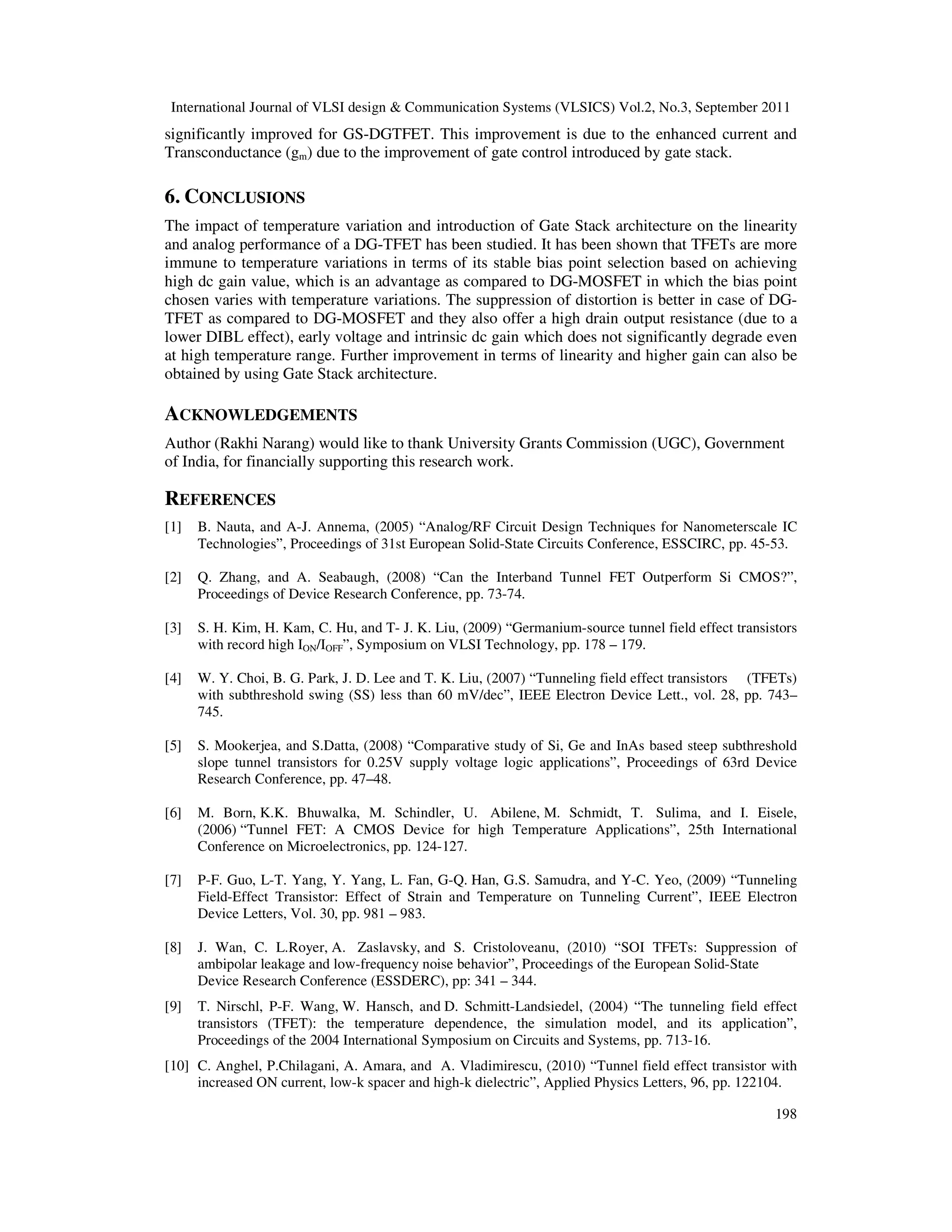 International Journal of VLSI design & Communication Systems (VLSICS) Vol.2, No.3, September 2011
198
significantly improved for GS-DGTFET. This improvement is due to the enhanced current and
Transconductance (gm) due to the improvement of gate control introduced by gate stack.
6. CONCLUSIONS
The impact of temperature variation and introduction of Gate Stack architecture on the linearity
and analog performance of a DG-TFET has been studied. It has been shown that TFETs are more
immune to temperature variations in terms of its stable bias point selection based on achieving
high dc gain value, which is an advantage as compared to DG-MOSFET in which the bias point
chosen varies with temperature variations. The suppression of distortion is better in case of DG-
TFET as compared to DG-MOSFET and they also offer a high drain output resistance (due to a
lower DIBL effect), early voltage and intrinsic dc gain which does not significantly degrade even
at high temperature range. Further improvement in terms of linearity and higher gain can also be
obtained by using Gate Stack architecture.
ACKNOWLEDGEMENTS
Author (Rakhi Narang) would like to thank University Grants Commission (UGC), Government
of India, for financially supporting this research work.
REFERENCES
[1] B. Nauta, and A-J. Annema, (2005) “Analog/RF Circuit Design Techniques for Nanometerscale IC
Technologies”, Proceedings of 31st European Solid-State Circuits Conference, ESSCIRC, pp. 45-53.
[2] Q. Zhang, and A. Seabaugh, (2008) “Can the Interband Tunnel FET Outperform Si CMOS?”,
Proceedings of Device Research Conference, pp. 73-74.
[3] S. H. Kim, H. Kam, C. Hu, and T- J. K. Liu, (2009) “Germanium-source tunnel field effect transistors
with record high ION/IOFF”, Symposium on VLSI Technology, pp. 178 – 179.
[4] W. Y. Choi, B. G. Park, J. D. Lee and T. K. Liu, (2007) “Tunneling field effect transistors (TFETs)
with subthreshold swing (SS) less than 60 mV/dec”, IEEE Electron Device Lett., vol. 28, pp. 743–
745.
[5] S. Mookerjea, and S.Datta, (2008) “Comparative study of Si, Ge and InAs based steep subthreshold
slope tunnel transistors for 0.25V supply voltage logic applications”, Proceedings of 63rd Device
Research Conference, pp. 47–48.
[6] M. Born, K.K. Bhuwalka, M. Schindler, U. Abilene, M. Schmidt, T. Sulima, and I. Eisele,
(2006) “Tunnel FET: A CMOS Device for high Temperature Applications”, 25th International
Conference on Microelectronics, pp. 124-127.
[7] P-F. Guo, L-T. Yang, Y. Yang, L. Fan, G-Q. Han, G.S. Samudra, and Y-C. Yeo, (2009) “Tunneling
Field-Effect Transistor: Effect of Strain and Temperature on Tunneling Current”, IEEE Electron
Device Letters, Vol. 30, pp. 981 – 983.
[8] J. Wan, C. L.Royer, A. Zaslavsky, and S. Cristoloveanu, (2010) “SOI TFETs: Suppression of
ambipolar leakage and low-frequency noise behavior”, Proceedings of the European Solid-State
Device Research Conference (ESSDERC), pp: 341 – 344.
[9] T. Nirschl, P-F. Wang, W. Hansch, and D. Schmitt-Landsiedel, (2004) “The tunneling field effect
transistors (TFET): the temperature dependence, the simulation model, and its application”,
Proceedings of the 2004 International Symposium on Circuits and Systems, pp. 713-16.
[10] C. Anghel, P.Chilagani, A. Amara, and A. Vladimirescu, (2010) “Tunnel field effect transistor with
increased ON current, low-k spacer and high-k dielectric”, Applied Physics Letters, 96, pp. 122104.
 