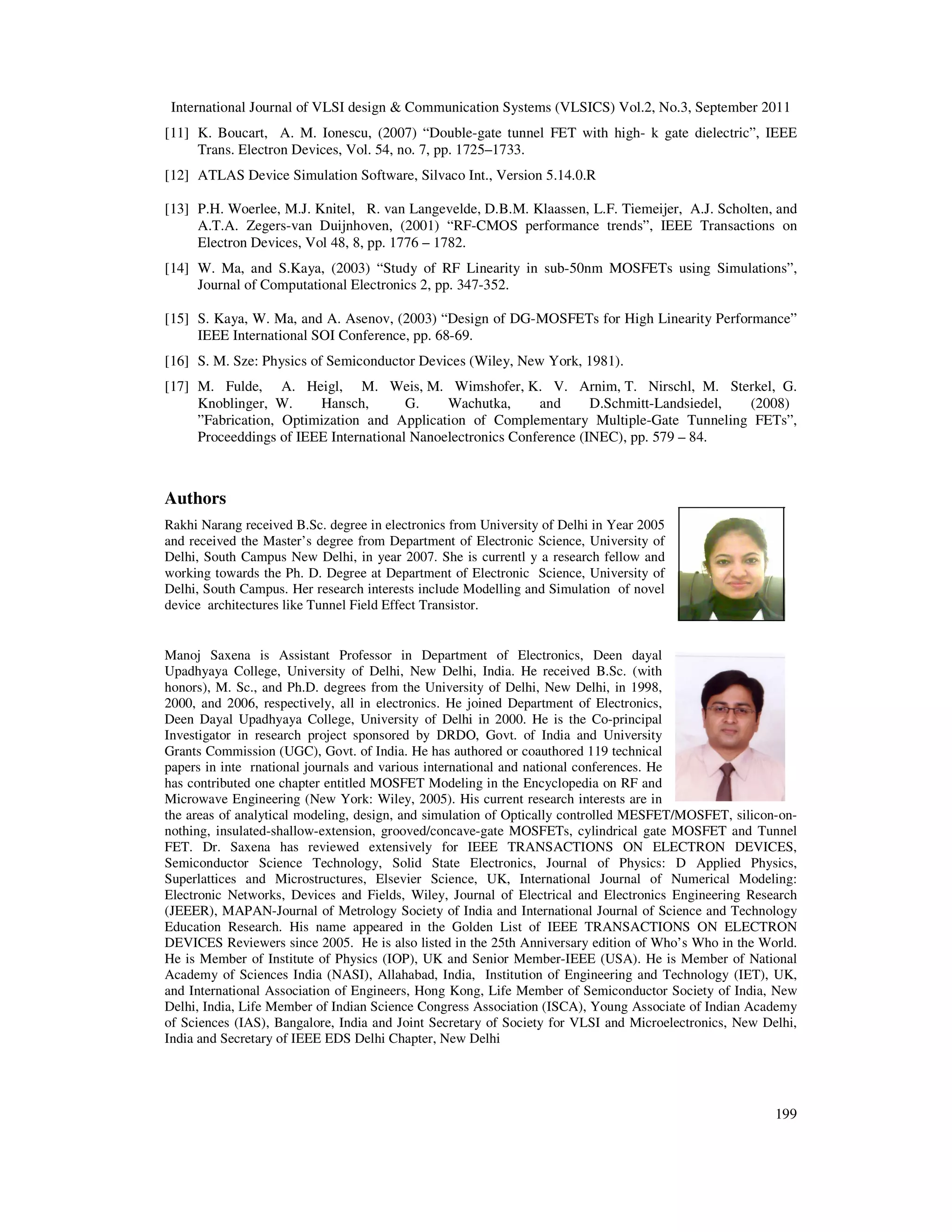 International Journal of VLSI design & Communication Systems (VLSICS) Vol.2, No.3, September 2011
199
[11] K. Boucart, A. M. Ionescu, (2007) “Double-gate tunnel FET with high- k gate dielectric”, IEEE
Trans. Electron Devices, Vol. 54, no. 7, pp. 1725–1733.
[12] ATLAS Device Simulation Software, Silvaco Int., Version 5.14.0.R
[13] P.H. Woerlee, M.J. Knitel, R. van Langevelde, D.B.M. Klaassen, L.F. Tiemeijer, A.J. Scholten, and
A.T.A. Zegers-van Duijnhoven, (2001) “RF-CMOS performance trends”, IEEE Transactions on
Electron Devices, Vol 48, 8, pp. 1776 – 1782.
[14] W. Ma, and S.Kaya, (2003) “Study of RF Linearity in sub-50nm MOSFETs using Simulations”,
Journal of Computational Electronics 2, pp. 347-352.
[15] S. Kaya, W. Ma, and A. Asenov, (2003) “Design of DG-MOSFETs for High Linearity Performance”
IEEE International SOI Conference, pp. 68-69.
[16] S. M. Sze: Physics of Semiconductor Devices (Wiley, New York, 1981).
[17] M. Fulde, A. Heigl, M. Weis, M. Wimshofer, K. V. Arnim, T. Nirschl, M. Sterkel, G.
Knoblinger, W. Hansch, G. Wachutka, and D.Schmitt-Landsiedel, (2008)
”Fabrication, Optimization and Application of Complementary Multiple-Gate Tunneling FETs”,
Proceeddings of IEEE International Nanoelectronics Conference (INEC), pp. 579 – 84.
Authors
Rakhi Narang received B.Sc. degree in electronics from University of Delhi in Year 2005
and received the Master’s degree from Department of Electronic Science, University of
Delhi, South Campus New Delhi, in year 2007. She is currentl y a research fellow and
working towards the Ph. D. Degree at Department of Electronic Science, University of
Delhi, South Campus. Her research interests include Modelling and Simulation of novel
device architectures like Tunnel Field Effect Transistor.
Manoj Saxena is Assistant Professor in Department of Electronics, Deen dayal
Upadhyaya College, University of Delhi, New Delhi, India. He received B.Sc. (with
honors), M. Sc., and Ph.D. degrees from the University of Delhi, New Delhi, in 1998,
2000, and 2006, respectively, all in electronics. He joined Department of Electronics,
Deen Dayal Upadhyaya College, University of Delhi in 2000. He is the Co-principal
Investigator in research project sponsored by DRDO, Govt. of India and University
Grants Commission (UGC), Govt. of India. He has authored or coauthored 119 technical
papers in inte rnational journals and various international and national conferences. He
has contributed one chapter entitled MOSFET Modeling in the Encyclopedia on RF and
Microwave Engineering (New York: Wiley, 2005). His current research interests are in
the areas of analytical modeling, design, and simulation of Optically controlled MESFET/MOSFET, silicon-on-
nothing, insulated-shallow-extension, grooved/concave-gate MOSFETs, cylindrical gate MOSFET and Tunnel
FET. Dr. Saxena has reviewed extensively for IEEE TRANSACTIONS ON ELECTRON DEVICES,
Semiconductor Science Technology, Solid State Electronics, Journal of Physics: D Applied Physics,
Superlattices and Microstructures, Elsevier Science, UK, International Journal of Numerical Modeling:
Electronic Networks, Devices and Fields, Wiley, Journal of Electrical and Electronics Engineering Research
(JEEER), MAPAN-Journal of Metrology Society of India and International Journal of Science and Technology
Education Research. His name appeared in the Golden List of IEEE TRANSACTIONS ON ELECTRON
DEVICES Reviewers since 2005. He is also listed in the 25th Anniversary edition of Who’s Who in the World.
He is Member of Institute of Physics (IOP), UK and Senior Member-IEEE (USA). He is Member of National
Academy of Sciences India (NASI), Allahabad, India, Institution of Engineering and Technology (IET), UK,
and International Association of Engineers, Hong Kong, Life Member of Semiconductor Society of India, New
Delhi, India, Life Member of Indian Science Congress Association (ISCA), Young Associate of Indian Academy
of Sciences (IAS), Bangalore, India and Joint Secretary of Society for VLSI and Microelectronics, New Delhi,
India and Secretary of IEEE EDS Delhi Chapter, New Delhi
 