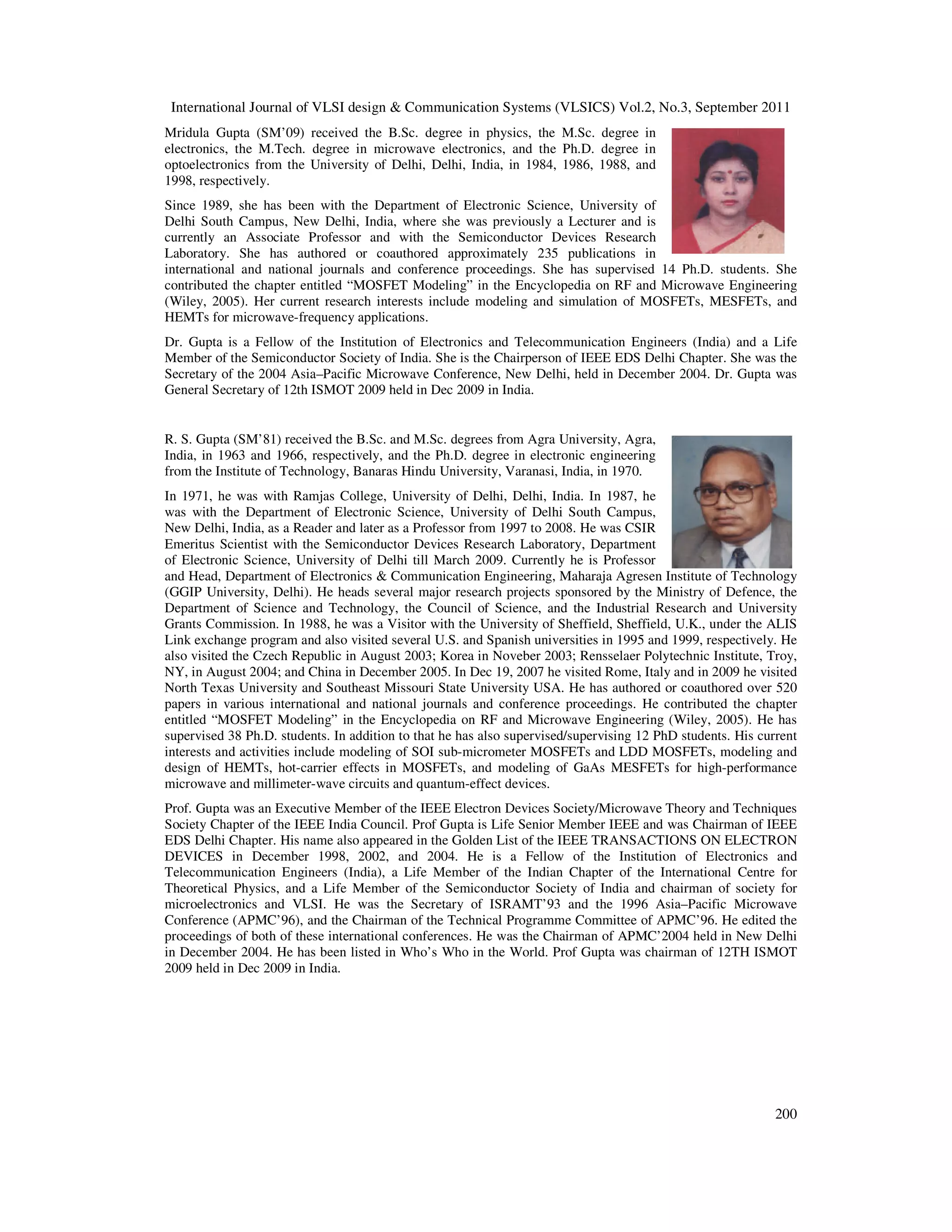 International Journal of VLSI design & Communication Systems (VLSICS) Vol.2, No.3, September 2011
200
Mridula Gupta (SM’09) received the B.Sc. degree in physics, the M.Sc. degree in
electronics, the M.Tech. degree in microwave electronics, and the Ph.D. degree in
optoelectronics from the University of Delhi, Delhi, India, in 1984, 1986, 1988, and
1998, respectively.
Since 1989, she has been with the Department of Electronic Science, University of
Delhi South Campus, New Delhi, India, where she was previously a Lecturer and is
currently an Associate Professor and with the Semiconductor Devices Research
Laboratory. She has authored or coauthored approximately 235 publications in
international and national journals and conference proceedings. She has supervised 14 Ph.D. students. She
contributed the chapter entitled “MOSFET Modeling” in the Encyclopedia on RF and Microwave Engineering
(Wiley, 2005). Her current research interests include modeling and simulation of MOSFETs, MESFETs, and
HEMTs for microwave-frequency applications.
Dr. Gupta is a Fellow of the Institution of Electronics and Telecommunication Engineers (India) and a Life
Member of the Semiconductor Society of India. She is the Chairperson of IEEE EDS Delhi Chapter. She was the
Secretary of the 2004 Asia–Pacific Microwave Conference, New Delhi, held in December 2004. Dr. Gupta was
General Secretary of 12th ISMOT 2009 held in Dec 2009 in India.
R. S. Gupta (SM’81) received the B.Sc. and M.Sc. degrees from Agra University, Agra,
India, in 1963 and 1966, respectively, and the Ph.D. degree in electronic engineering
from the Institute of Technology, Banaras Hindu University, Varanasi, India, in 1970.
In 1971, he was with Ramjas College, University of Delhi, Delhi, India. In 1987, he
was with the Department of Electronic Science, University of Delhi South Campus,
New Delhi, India, as a Reader and later as a Professor from 1997 to 2008. He was CSIR
Emeritus Scientist with the Semiconductor Devices Research Laboratory, Department
of Electronic Science, University of Delhi till March 2009. Currently he is Professor
and Head, Department of Electronics & Communication Engineering, Maharaja Agresen Institute of Technology
(GGIP University, Delhi). He heads several major research projects sponsored by the Ministry of Defence, the
Department of Science and Technology, the Council of Science, and the Industrial Research and University
Grants Commission. In 1988, he was a Visitor with the University of Sheffield, Sheffield, U.K., under the ALIS
Link exchange program and also visited several U.S. and Spanish universities in 1995 and 1999, respectively. He
also visited the Czech Republic in August 2003; Korea in Noveber 2003; Rensselaer Polytechnic Institute, Troy,
NY, in August 2004; and China in December 2005. In Dec 19, 2007 he visited Rome, Italy and in 2009 he visited
North Texas University and Southeast Missouri State University USA. He has authored or coauthored over 520
papers in various international and national journals and conference proceedings. He contributed the chapter
entitled “MOSFET Modeling” in the Encyclopedia on RF and Microwave Engineering (Wiley, 2005). He has
supervised 38 Ph.D. students. In addition to that he has also supervised/supervising 12 PhD students. His current
interests and activities include modeling of SOI sub-micrometer MOSFETs and LDD MOSFETs, modeling and
design of HEMTs, hot-carrier effects in MOSFETs, and modeling of GaAs MESFETs for high-performance
microwave and millimeter-wave circuits and quantum-effect devices.
Prof. Gupta was an Executive Member of the IEEE Electron Devices Society/Microwave Theory and Techniques
Society Chapter of the IEEE India Council. Prof Gupta is Life Senior Member IEEE and was Chairman of IEEE
EDS Delhi Chapter. His name also appeared in the Golden List of the IEEE TRANSACTIONS ON ELECTRON
DEVICES in December 1998, 2002, and 2004. He is a Fellow of the Institution of Electronics and
Telecommunication Engineers (India), a Life Member of the Indian Chapter of the International Centre for
Theoretical Physics, and a Life Member of the Semiconductor Society of India and chairman of society for
microelectronics and VLSI. He was the Secretary of ISRAMT’93 and the 1996 Asia–Pacific Microwave
Conference (APMC’96), and the Chairman of the Technical Programme Committee of APMC’96. He edited the
proceedings of both of these international conferences. He was the Chairman of APMC’2004 held in New Delhi
in December 2004. He has been listed in Who’s Who in the World. Prof Gupta was chairman of 12TH ISMOT
2009 held in Dec 2009 in India.
 