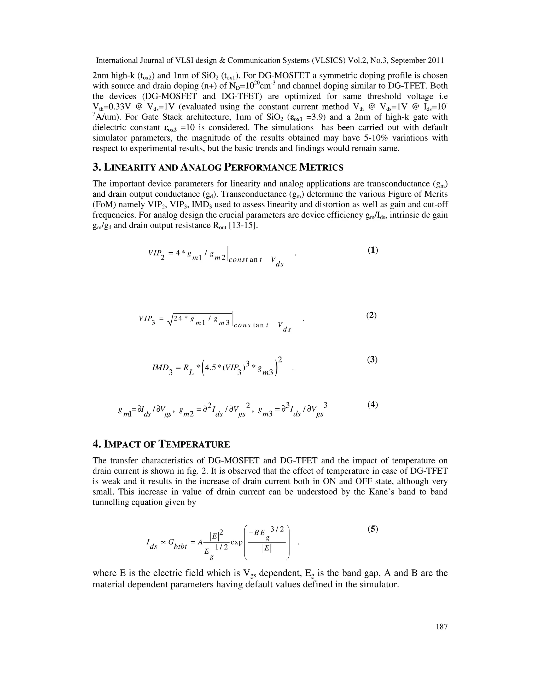 International Journal of VLSI design & Communication Systems (VLSICS) Vol.2, No.3, September 2011
187
2nm high-k (tox2) and 1nm of SiO2 (tox1). For DG-MOSFET a symmetric doping profile is chosen
with source and drain doping (n+) of ND=1020
cm-3
and channel doping similar to DG-TFET. Both
the devices (DG-MOSFET and DG-TFET) are optimized for same threshold voltage i.e
Vth=0.33V @ Vds=1V (evaluated using the constant current method Vth @ Vds=1V @ Ids=10-
7
A/um). For Gate Stack architecture, 1nm of SiO2 (εox1 =3.9) and a 2nm of high-k gate with
dielectric constant εox2 =10 is considered. The simulations has been carried out with default
simulator parameters, the magnitude of the results obtained may have 5-10% variations with
respect to experimental results, but the basic trends and findings would remain same.
3. LINEARITY AND ANALOG PERFORMANCE METRICS
The important device parameters for linearity and analog applications are transconductance (gm)
and drain output conductance (gd). Transconductance (gm) determine the various Figure of Merits
(FoM) namely VIP2, VIP3, IMD3 used to assess linearity and distortion as well as gain and cut-off
frequencies. For analog design the crucial parameters are device efficiency gm/Ids, intrinsic dc gain
gm/gd and drain output resistance Rout [13-15].
4 * / .
2 1 2 an
VIP g g
m m const t V
ds
= (1)
2 4 * / .
3 1 3 tan
V IP g g
m m co ns t V
d s
= (2)
( ) .
23* 4.5*( ) *
3 3 3
IMD R VIP g
L m
=
(3)
/
1
g I V
m ds gs
= ∂ ∂ , 2 2/
2
g I V
m ds gs
= ∂ ∂ , 3 3/
3
g I V
m ds gs
= ∂ ∂
(4)
4. IMPACT OF TEMPERATURE
The transfer characteristics of DG-MOSFET and DG-TFET and the impact of temperature on
drain current is shown in fig. 2. It is observed that the effect of temperature in case of DG-TFET
is weak and it results in the increase of drain current both in ON and OFF state, although very
small. This increase in value of drain current can be understood by the Kane’s band to band
tunnelling equation given by
3 / 22
exp .
1/ 2
B EE g
I G A
ds btbt EE
g
 −
 
∝ =  
 
 
(5)
where E is the electric field which is Vgs dependent, Eg is the band gap, A and B are the
material dependent parameters having default values defined in the simulator.
 