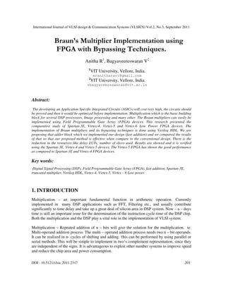 International Journal of VLSI design & Communication Systems (VLSICS) Vol.2, No.3, September 2011
DOI : 10.5121/vlsic.2011.2317 201
Braun’s Multiplier Implementation using
FPGA with Bypassing Techniques.
Anitha R1
, Bagyaveereswaran V2
1
VIT University, Vellore, India.
eranitharavi@gmail.com
2
VIT University, Vellore, India.
vbagyaveereswaran@vit.ac.in
Abstract:
The developing an Application Specific Integrated Circuits (ASICs) will cost very high, the circuits should
be proved and then it would be optimized before implementation. Multiplication which is the basic building
block for several DSP processors, Image processing and many other. The Braun multipliers can easily be
implemented using Field Programmable Gate Array (FPGA) devices. This research presented the
comparative study of Spartan-3E, Virtex-4, Virtex-5 and Virtex-6 Low Power FPGA devices. The
implementation of Braun multipliers and its bypassing techniques is done using Verilog HDL. We are
proposing that adder block which we implemented our design (fast addition) and we compared the results
of that so that our proposed method is effective when compare to the conventional design. There is the
reduction in the resources like delay LUTs, number of slices used. Results are showed and it is verified
using the Spartan-3E, Virtex-4 and Virtex-5 devices. The Virtex-5 FPGA has shown the good performance
as compared to Spartan-3E and Virtex-4 FPGA devices.
Key words:
Digital Signal Processing (DSP), Field Programmable Gate Array (FPGA), fast addition, Spartan-3E,
truncated multiplier, Verilog HDL, Virtex-4, Virtex-5, Virtex – 6 Low power.
1. INTRODUCTION
Multiplication – an important fundamental function in arithmetic operation. Currently
implemented in many DSP applications such as FFT, Filtering etc., and usually contribute
significantly to time delay and take up a great deal of silicon area in DSP system. Now – a – days
time is still an important issue for the determination of the instruction cycle time of the DSP chip.
Both the multiplication and the DSP play a vital role in the implementation of VLSI system.
Multiplication – Repeated addition of n – bits will give the solution for the multiplication. ie.
Multi-operand addition process. The multi – operand addition process needs two n – bit operands.
It can be realized in n- cycles of shifting and adding. This can be performed by using parallel or
serial methods. This will be simple to implement in two’s complement representation, since they
are independent of the signs. It is advantageous to exploit other number systems to improve speed
and reduce the chip area and power consumption.
 