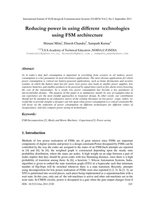 International Journal of VLSI design & Communication Systems (VLSICS) Vol.2, No.3, September 2011
DOI : 10.5121/vlsic.2011.2320 243
Reducing power in using different technologies
using FSM architecture
Himani Mittal
, Dinesh Chandra2
, Sampath Kumar3
1,2,3
J.S.S.Academy of Technical Education ,NOIDA,U.P,INDIA
himanimit@yahoo.co.in, dinesshc@gmail.com , sampath_sams@yahoo.com
Abstract:
As in today’s date fuel consumption is important in everything from scooters to oil tankers, power
consumption is a key parameter in most electronics applications. The most obvious applications for which
power consumption is critical are battery-powered applications, such as home thermostats and security
systems, in which the battery must last for years. Low power also leads to smaller power supplies, less
expensive batteries, and enables products to be powered by signal lines (such as fire alarm wires) lowering
the cost of the end-product. As a result, low power consumption has become a key parameter of
microcontroller designs . The purpose of this paper is to summarize, mainly by way of examples,what in
our experience are the most trustful approaches to lowpower design. In other words, our contribution
should not be intended as an exhaustive survey of the existing literature on low-power esign; rather, we
would like to provide insights a designer can rely upon when power consumption is a critical constraint.We
will focus on the reduction of power consumption on different technologies for different values of
oicapacitance and also compare power saving in technologies.
Keywords:
FSM Decomposition [2] ,Mealy and Moore Machines , Capacitance[5], Power saving
1. Introduction
Methods of low power realization of FSMs are of great interest since FSMs are important
components of digital systems and power is a design constraint.Power dissipated by FSMs can be
controlled by the way the codes are assigned to the states of an FSM.Such attempts are reported
in [4] and [6]. In [4], the weighted graph is constructed depending upon the steady state
probability distribution, where the states are nodes. A high weight on an edge between a pair of
nodes implies that they should be given codes with less Hamming distance, since there is a high
probability of transition among them. In [6], a heuristic !- Silicon Automation Systems, India.
algorithm is given to embed the state transition graph (STG) in a hypercube such that minimum
number of flip-flops will be switched whenever there is a state transition. Recently, attempts
using decomposition for low power realization of FSMs were also reported [1,2, 3]. In [2, 3], an
STG is partitioned into several pieces, each piece being implemented as a separatemachine with a
wait state. In this case, only one of the sub-machines is active and other sub-machines are in the
reset state. In CMOS circuits, power is dissipated in a gate when the gate output changes from 0
 
