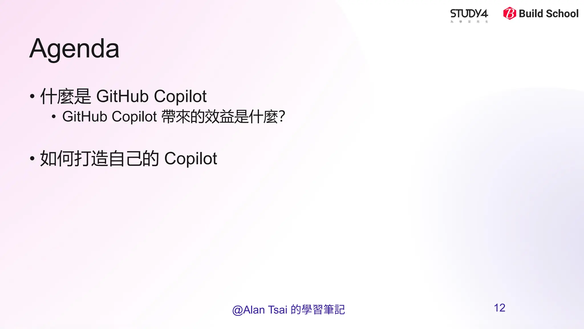 Agenda
• 什麼是 GitHub Copilot
• GitHub Copilot 帶來的效益是什麼？
• 如何打造自己的 Copilot
@Alan Tsai 的學習筆記 12
 