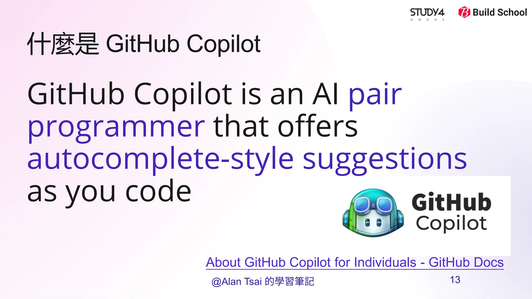 什麼是 GitHub Copilot
GitHub Copilot is an AI pair
programmer that offers
autocomplete-style suggestions
as you code
About GitHub Copilot for Individuals - GitHub Docs
@Alan Tsai 的學習筆記 13
 