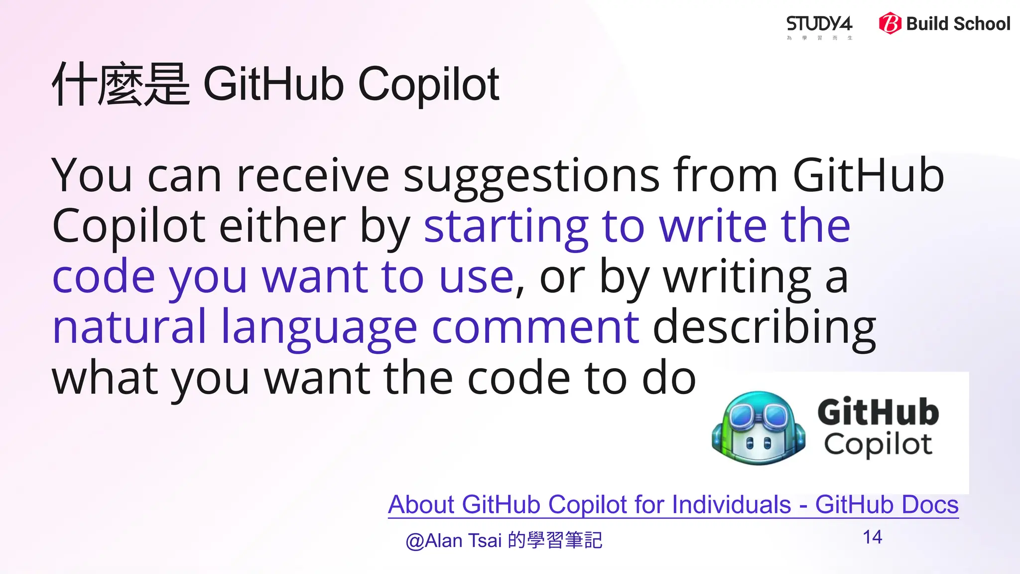 什麼是 GitHub Copilot
You can receive suggestions from GitHub
Copilot either by starting to write the
code you want to use, or by writing a
natural language comment describing
what you want the code to do
About GitHub Copilot for Individuals - GitHub Docs
@Alan Tsai 的學習筆記 14
 