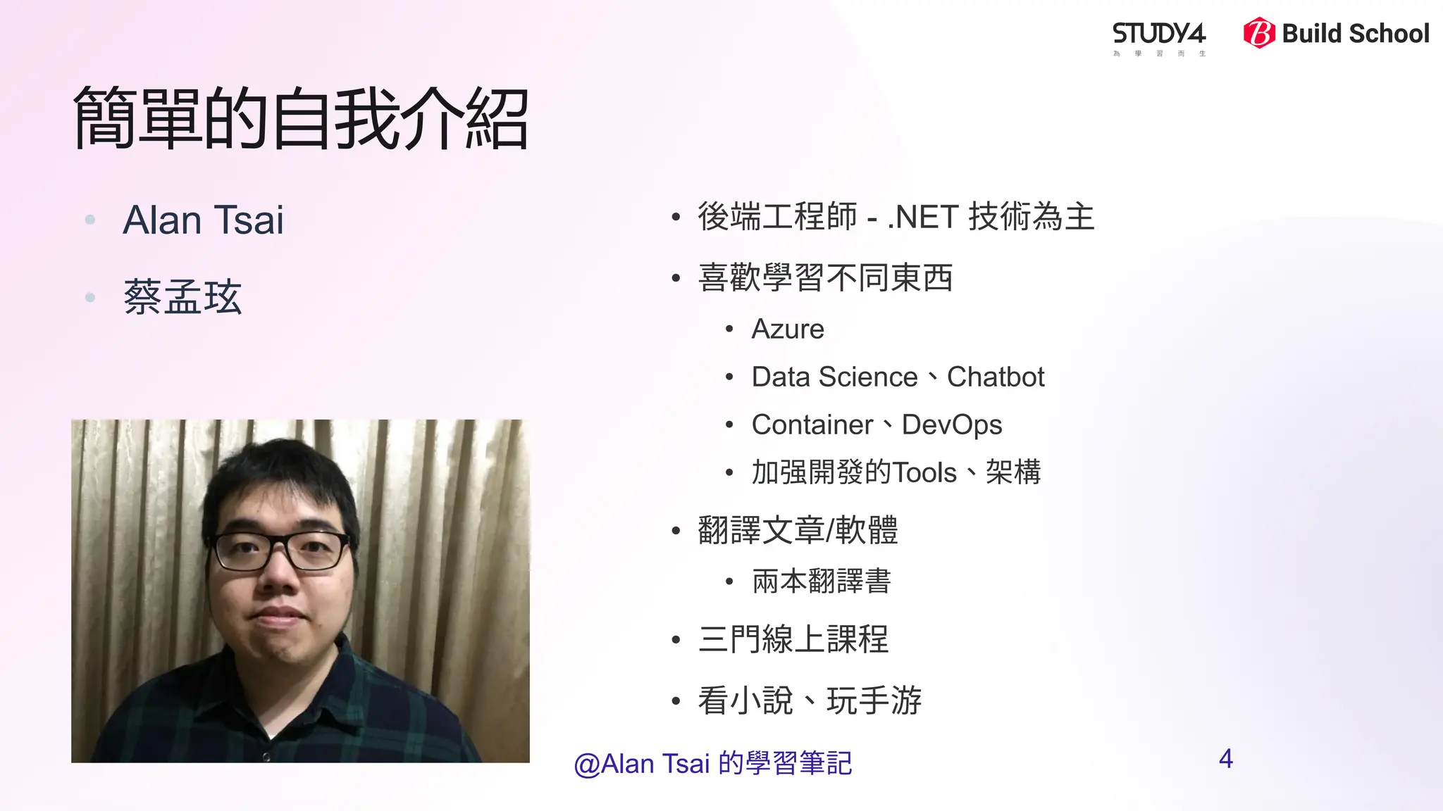 簡單的自我介紹
• Alan Tsai
• 蔡孟玹
• 後端工程師 - .NET 技術為主
• 喜歡學習不同東西
• Azure
• Data Science、Chatbot
• Container、DevOps
• 加强開發的Tools、架構
• 翻譯文章/軟體
• 兩本翻譯書
• 三門線上課程
• 看小說、玩手游
@Alan Tsai 的學習筆記 4
 