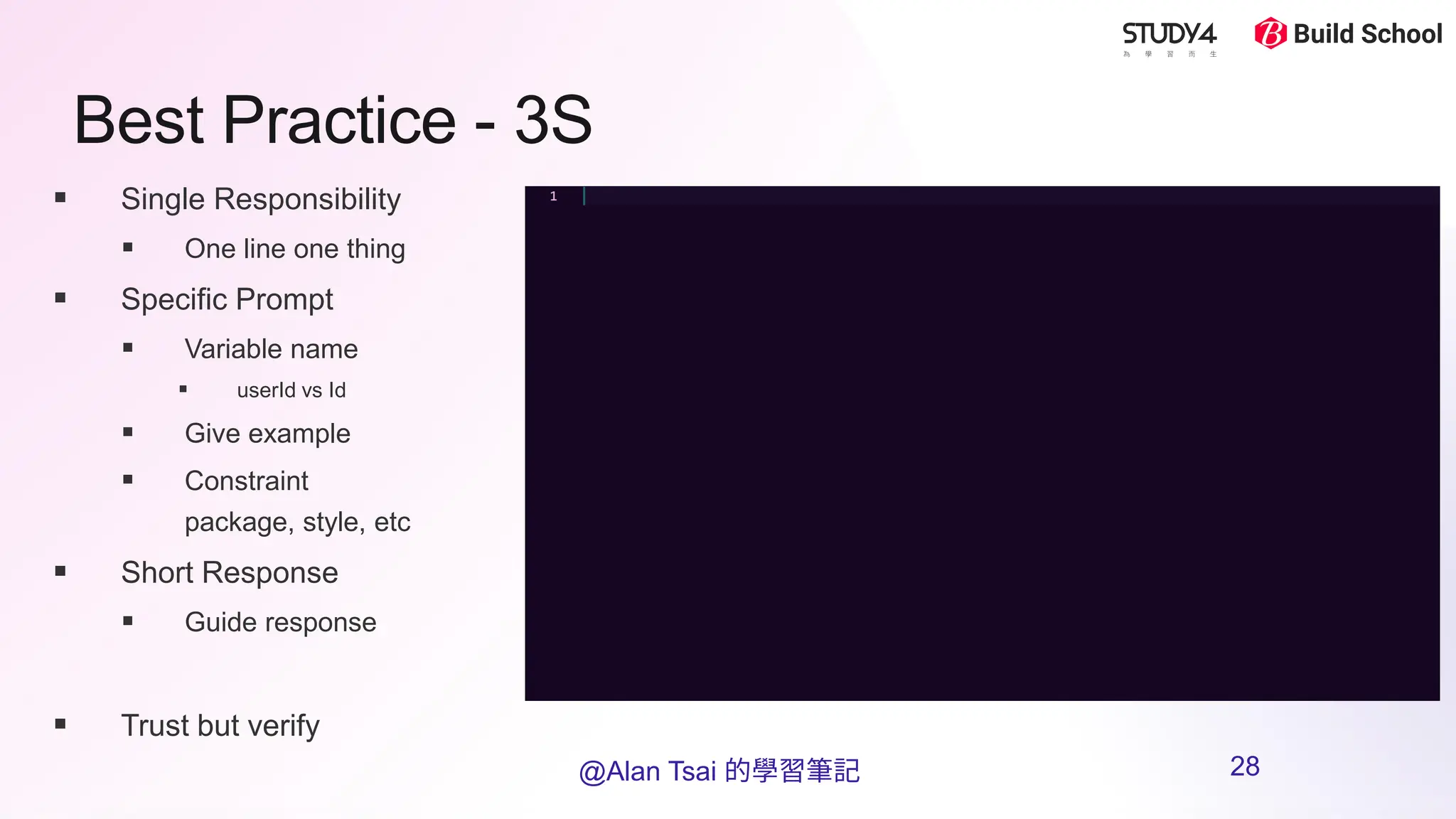 Best Practice - 3S
▪ Single Responsibility
▪ One line one thing
▪ Specific Prompt
▪ Variable name
▪ userId vs Id
▪ Give example
▪ Constraint
package, style, etc
▪ Short Response
▪ Guide response
▪ Trust but verify
@Alan Tsai 的學習筆記 28
 