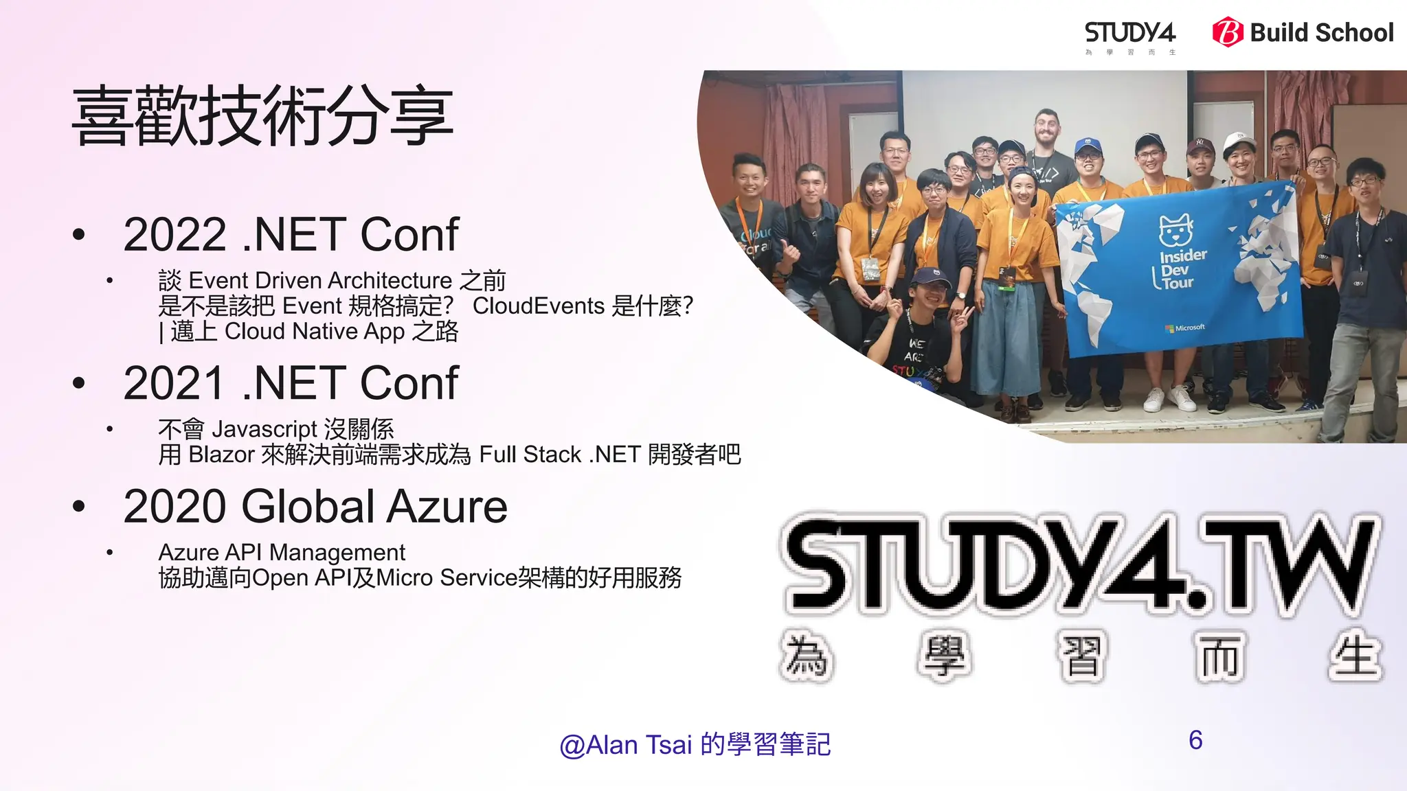 喜歡技術分享
• 2022 .NET Conf
• 談 Event Driven Architecture 之前
是不是該把 Event 規格搞定？ CloudEvents 是什麼？
| 邁上 Cloud Native App 之路
• 2021 .NET Conf
• 不會 Javascript 沒關係
用 Blazor 來解決前端需求成為 Full Stack .NET 開發者吧
• 2020 Global Azure
• Azure API Management
協助邁向Open API及Micro Service架構的好用服務
@Alan Tsai 的學習筆記 6
 