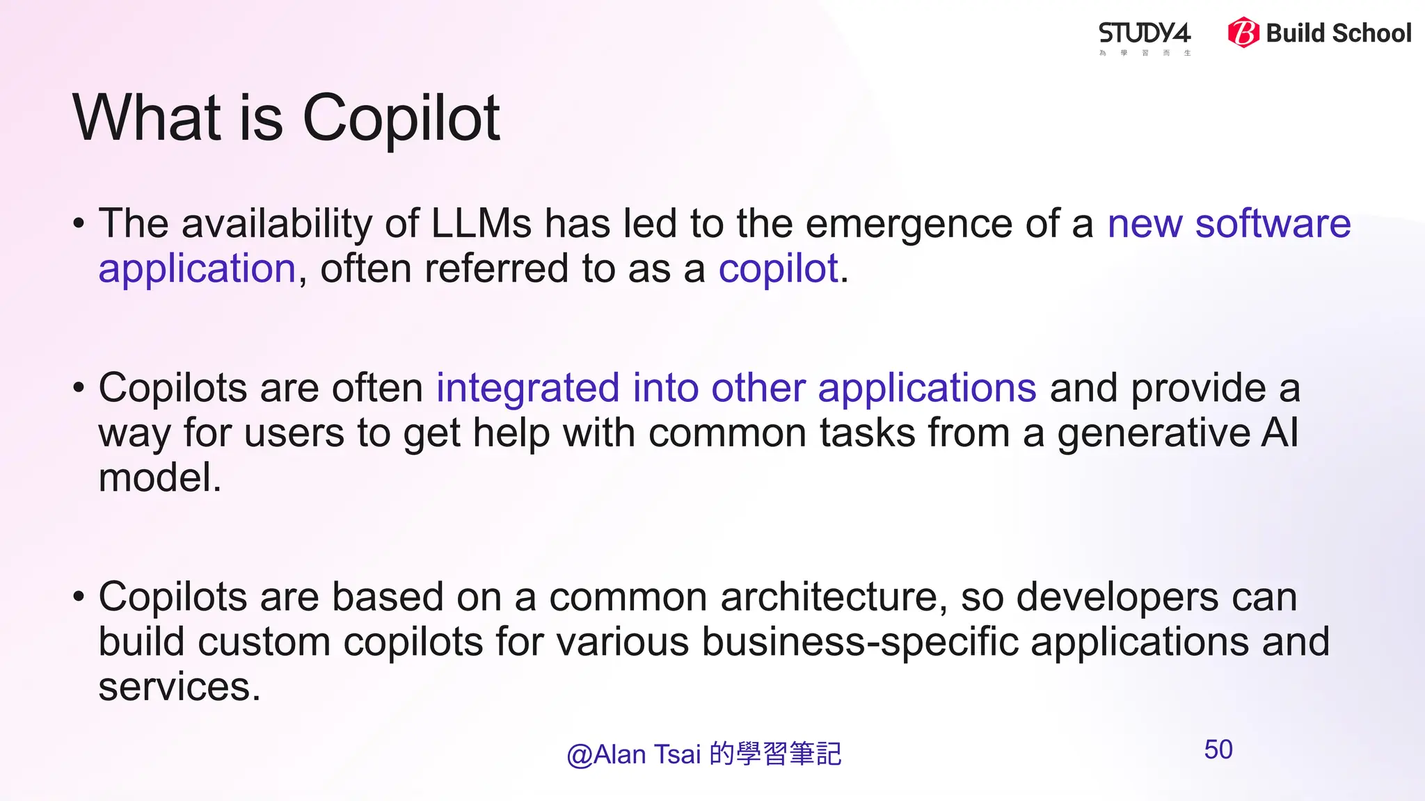 What is Copilot
• The availability of LLMs has led to the emergence of a new software
application, often referred to as a copilot.
• Copilots are often integrated into other applications and provide a
way for users to get help with common tasks from a generative AI
model.
• Copilots are based on a common architecture, so developers can
build custom copilots for various business-specific applications and
services.​
@Alan Tsai 的學習筆記 50
 