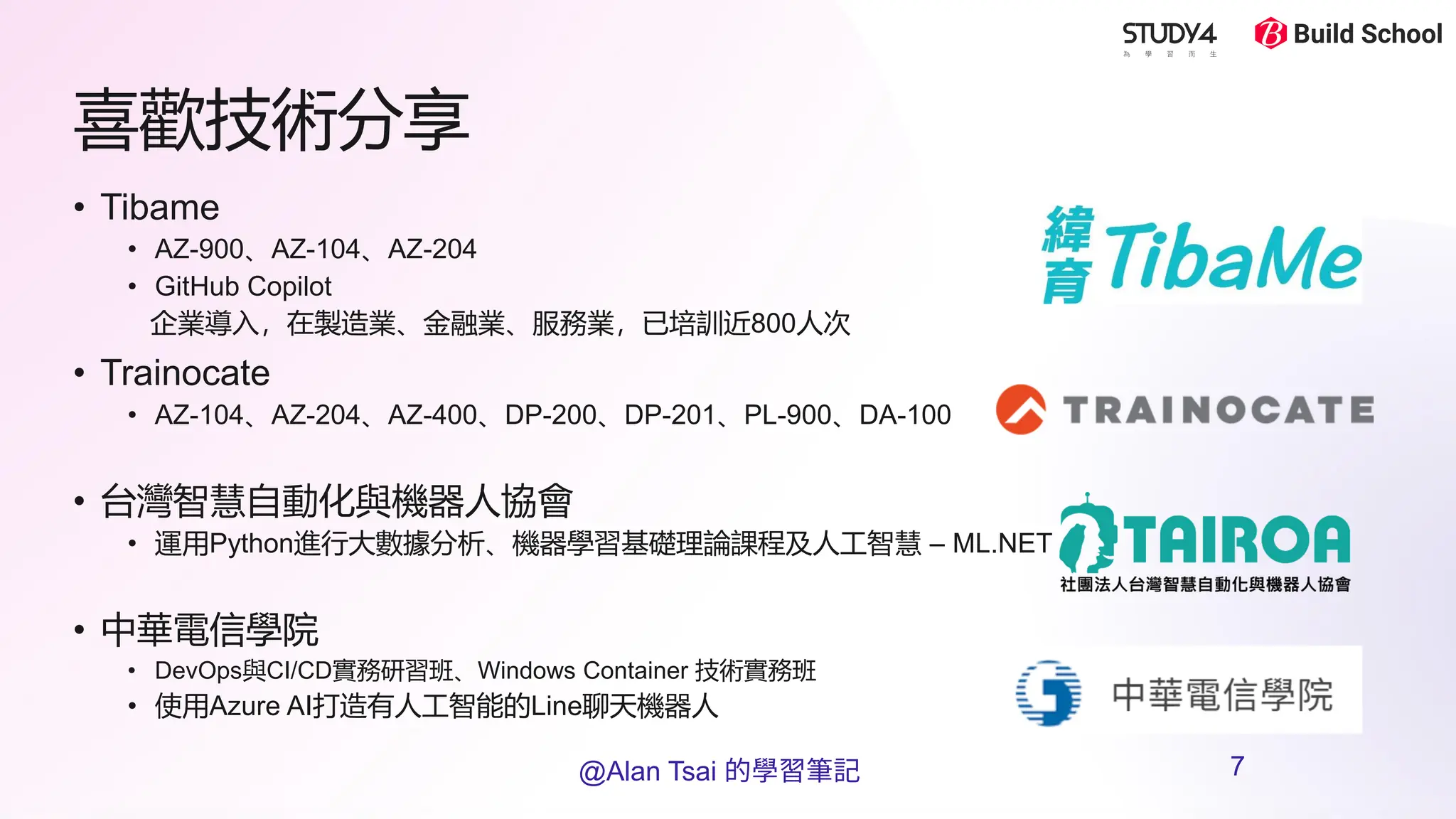喜歡技術分享
• Tibame
• AZ-900、AZ-104、AZ-204
• GitHub Copilot
企業導入，在製造業、金融業、服務業，已培訓近800人次
• Trainocate
• AZ-104、AZ-204、AZ-400、DP-200、DP-201、PL-900、DA-100
• 台灣智慧自動化與機器人協會
• 運用Python進行大數據分析、機器學習基礎理論課程及人工智慧 – ML.NET
• 中華電信學院
• DevOps與CI/CD實務研習班、Windows Container 技術實務班
• 使用Azure AI打造有人工智能的Line聊天機器人
@Alan Tsai 的學習筆記 7
 