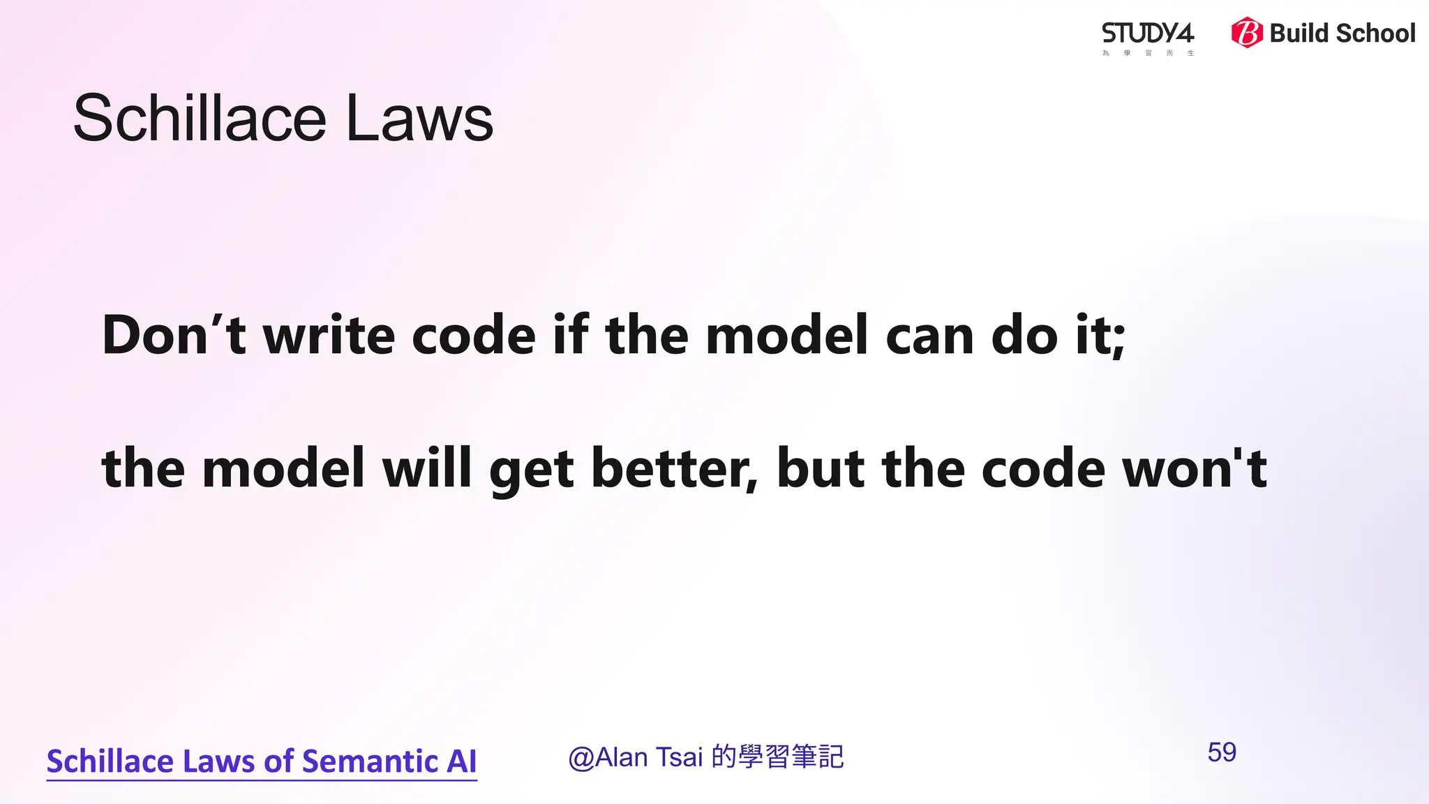 Schillace Laws
Schillace Laws of Semantic AI
Don’t write code if the model can do it;
the model will get better, but the code won't
@Alan Tsai 的學習筆記 59
 