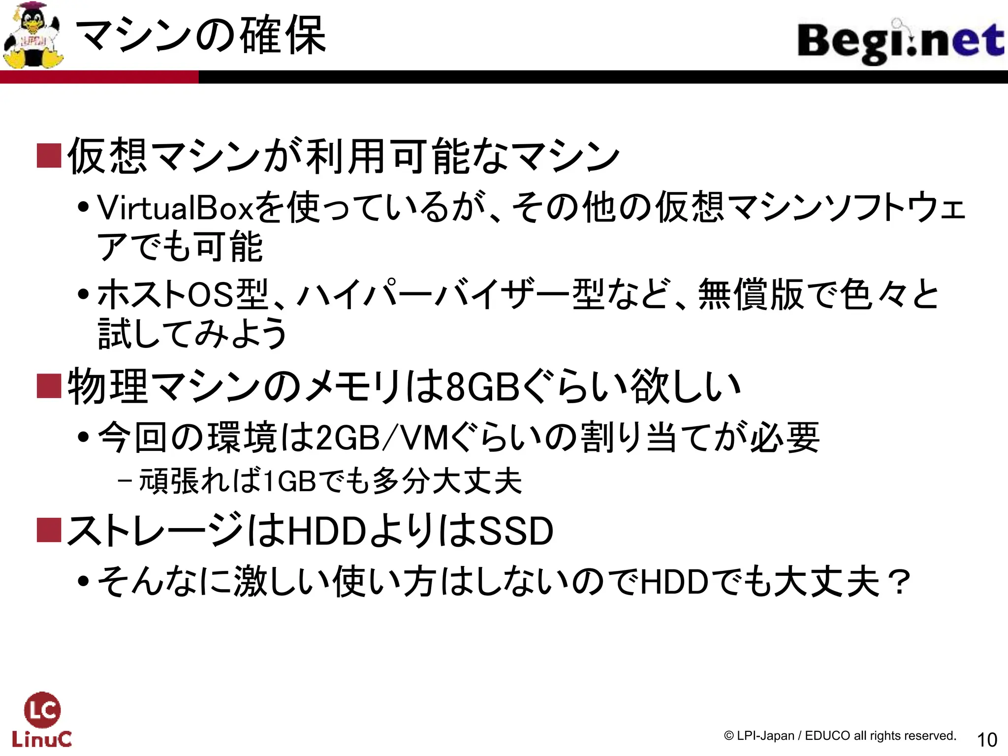 10
© LPI-Japan / EDUCO all rights reserved.
マシンの確保
仮想マシンが利用可能なマシン
VirtualBoxを使っているが、その他の仮想マシンソフトウェ
アでも可能
ホストOS型、ハイパーバイザー型など、無償版で色々と
試してみよう
物理マシンのメモリは8GBぐらい欲しい
今回の環境は2GB/VMぐらいの割り当てが必要
- 頑張れば1GBでも多分大丈夫
ストレージはHDDよりはSSD
そんなに激しい使い方はしないのでHDDでも大丈夫？
 