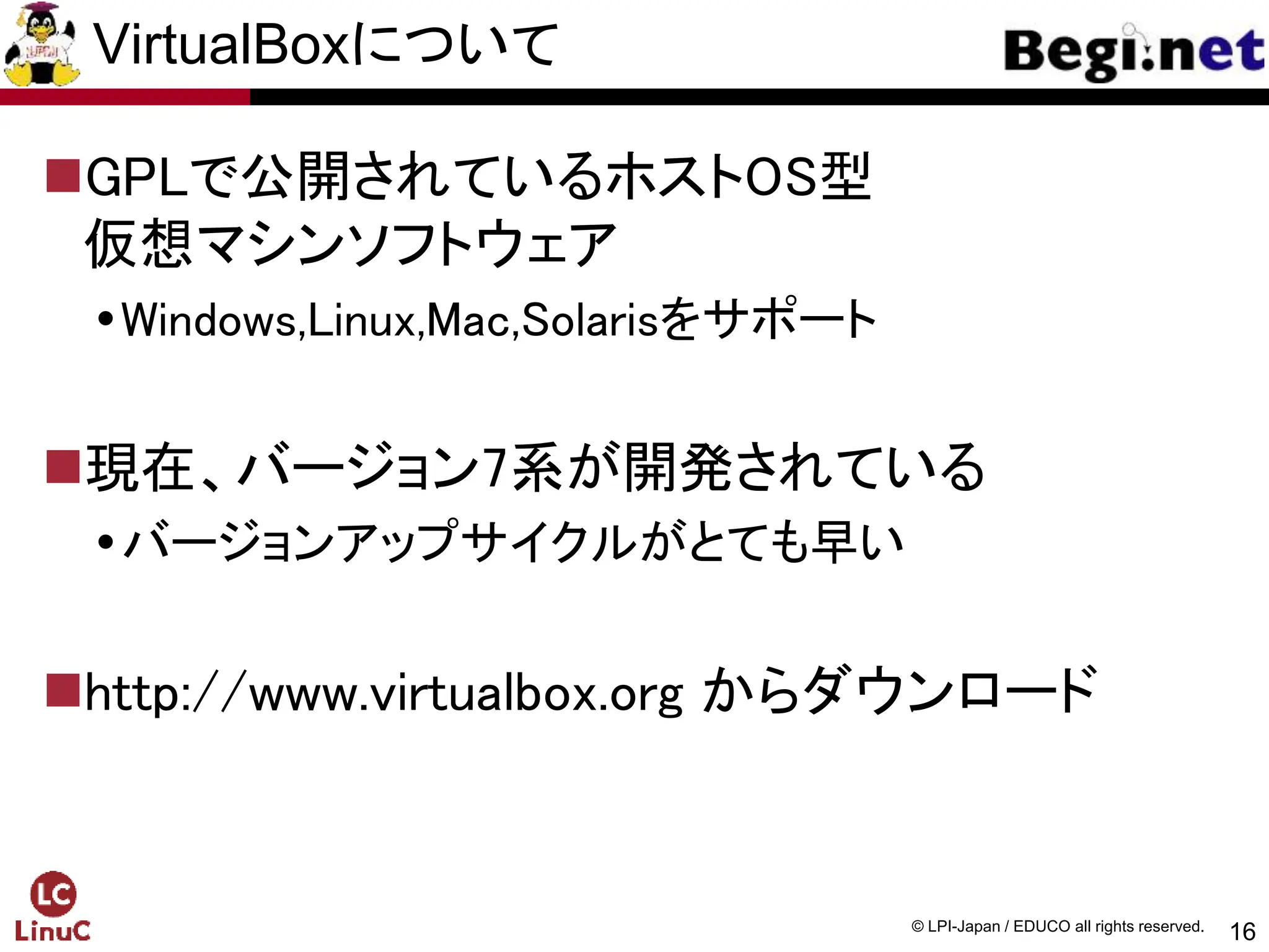16
© LPI-Japan / EDUCO all rights reserved.
VirtualBoxについて
GPLで公開されているホストOS型
仮想マシンソフトウェア
Windows,Linux,Mac,Solarisをサポート
現在、バージョン7系が開発されている
バージョンアップサイクルがとても早い
http://www.virtualbox.org からダウンロード
 