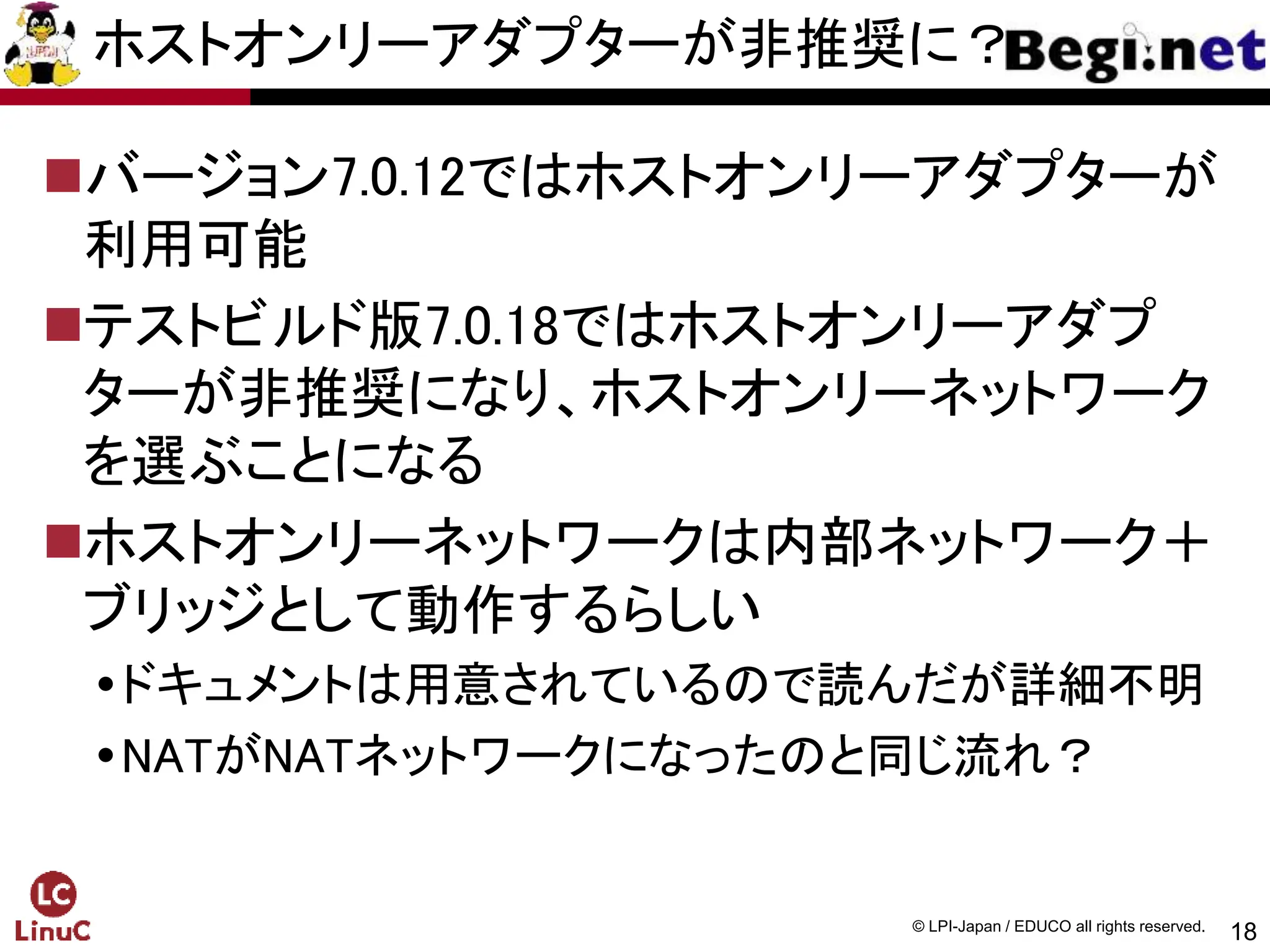 18
© LPI-Japan / EDUCO all rights reserved.
ホストオンリーアダプターが非推奨に？
バージョン7.0.12ではホストオンリーアダプターが
利用可能
テストビルド版7.0.18ではホストオンリーアダプ
ターが非推奨になり、ホストオンリーネットワーク
を選ぶことになる
ホストオンリーネットワークは内部ネットワーク＋
ブリッジとして動作するらしい
ドキュメントは用意されているので読んだが詳細不明
NATがNATネットワークになったのと同じ流れ？
 