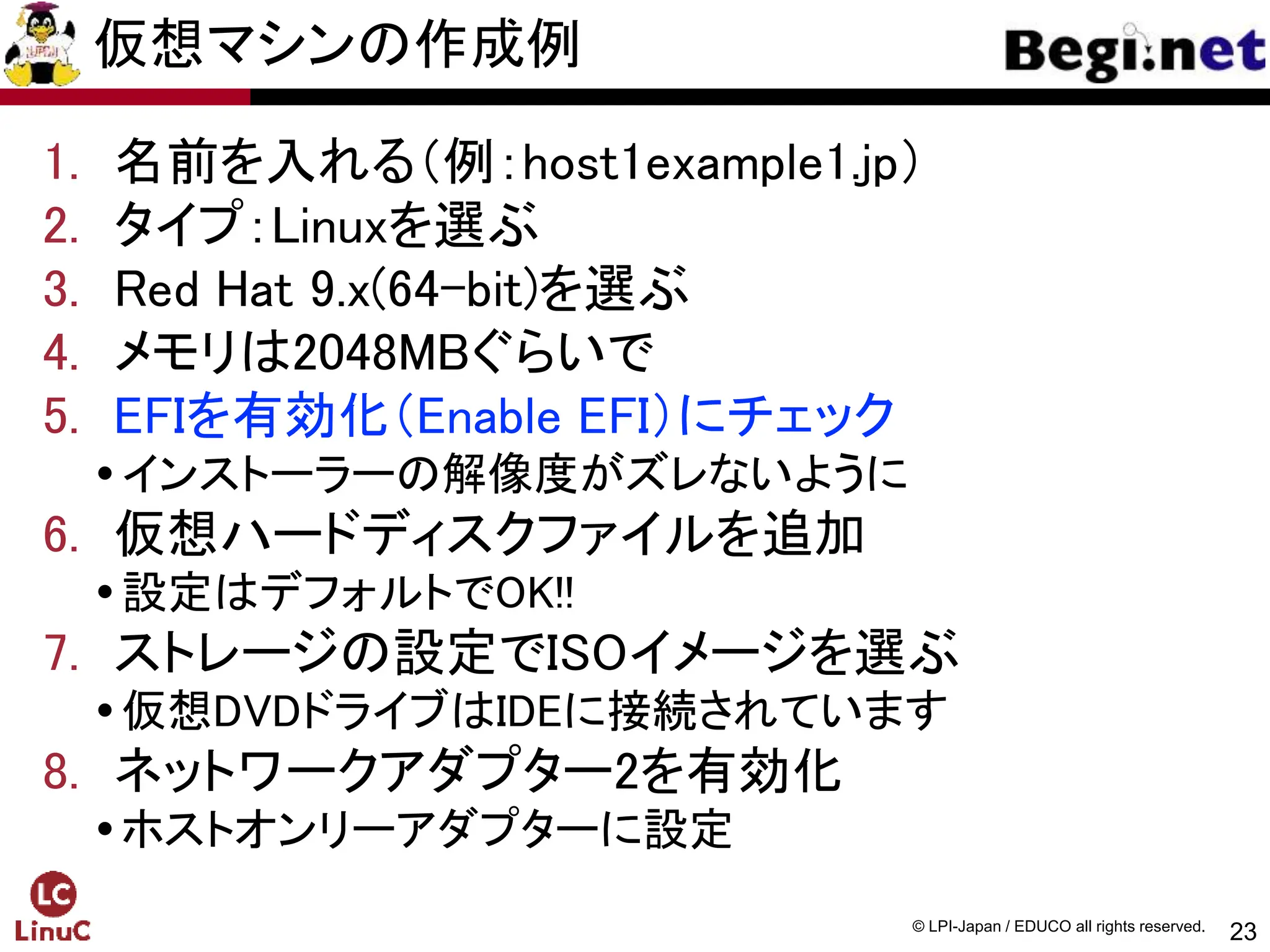 23
© LPI-Japan / EDUCO all rights reserved.
仮想マシンの作成例
1. 名前を入れる（例：host1example1.jp）
2. タイプ：Linuxを選ぶ
3. Red Hat 9.x(64-bit)を選ぶ
4. メモリは2048MBぐらいで
5. EFIを有効化（Enable EFI）にチェック
インストーラーの解像度がズレないように
6. 仮想ハードディスクファイルを追加
設定はデフォルトでOK!!
7. ストレージの設定でISOイメージを選ぶ
仮想DVDドライブはIDEに接続されています
8. ネットワークアダプター2を有効化
ホストオンリーアダプターに設定
 