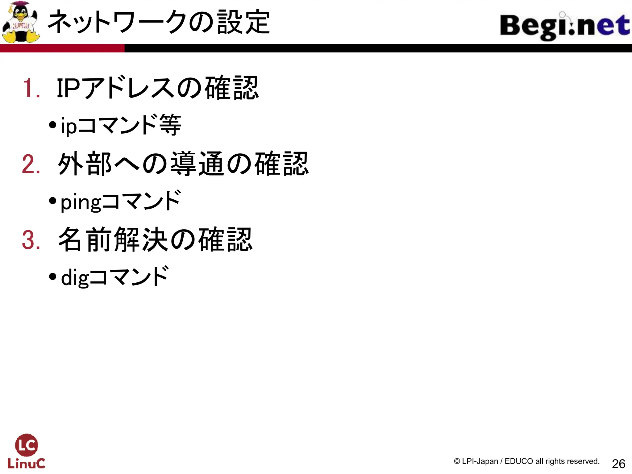 26
© LPI-Japan / EDUCO all rights reserved.
ネットワークの設定
1. IPアドレスの確認
ipコマンド等
2. 外部への導通の確認
pingコマンド
3. 名前解決の確認
digコマンド
 