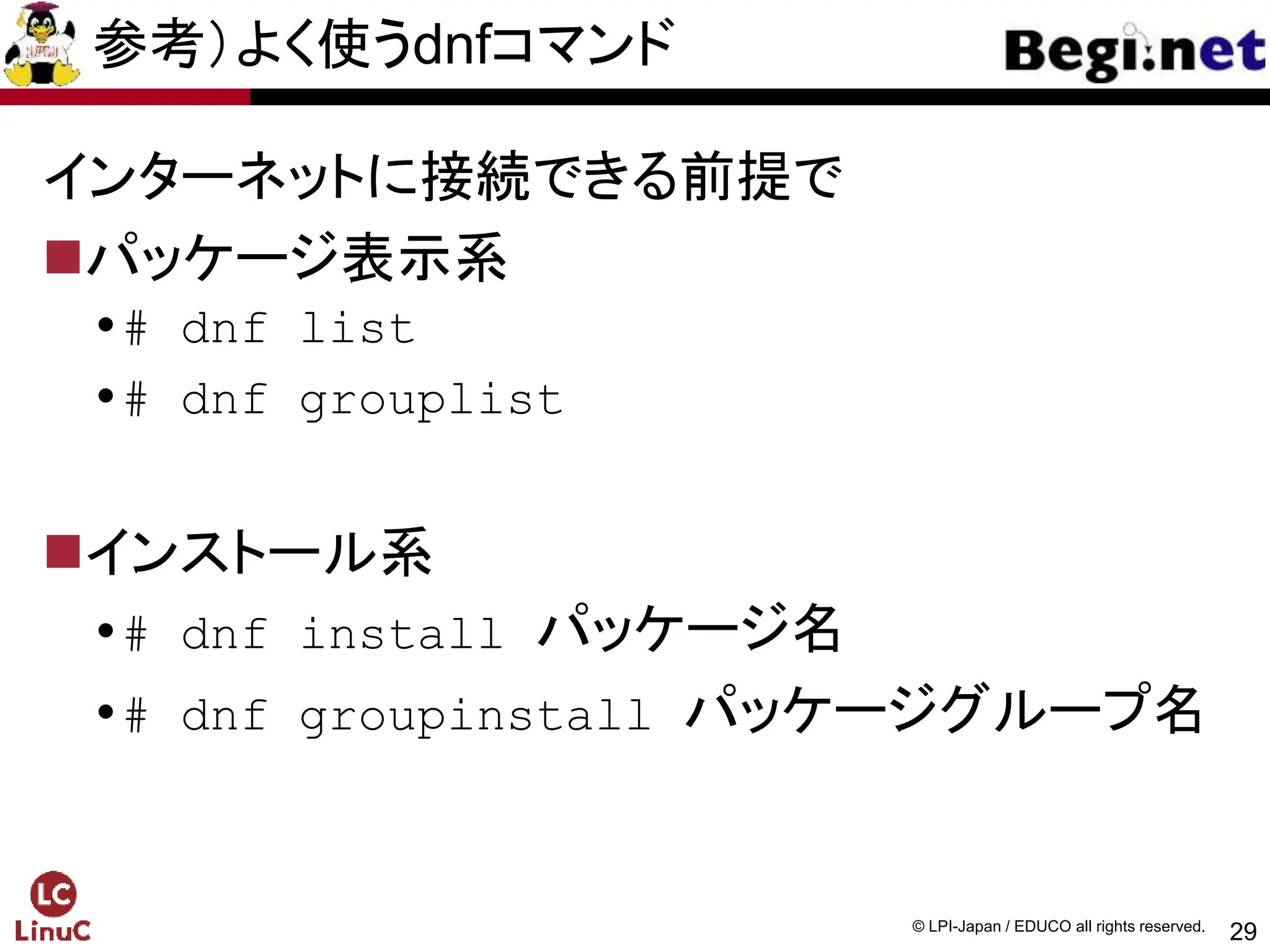 29
© LPI-Japan / EDUCO all rights reserved.
参考）よく使うdnfコマンド
インターネットに接続できる前提で
パッケージ表示系
# dnf list
# dnf grouplist
インストール系
# dnf install パッケージ名
# dnf groupinstall パッケージグループ名
 