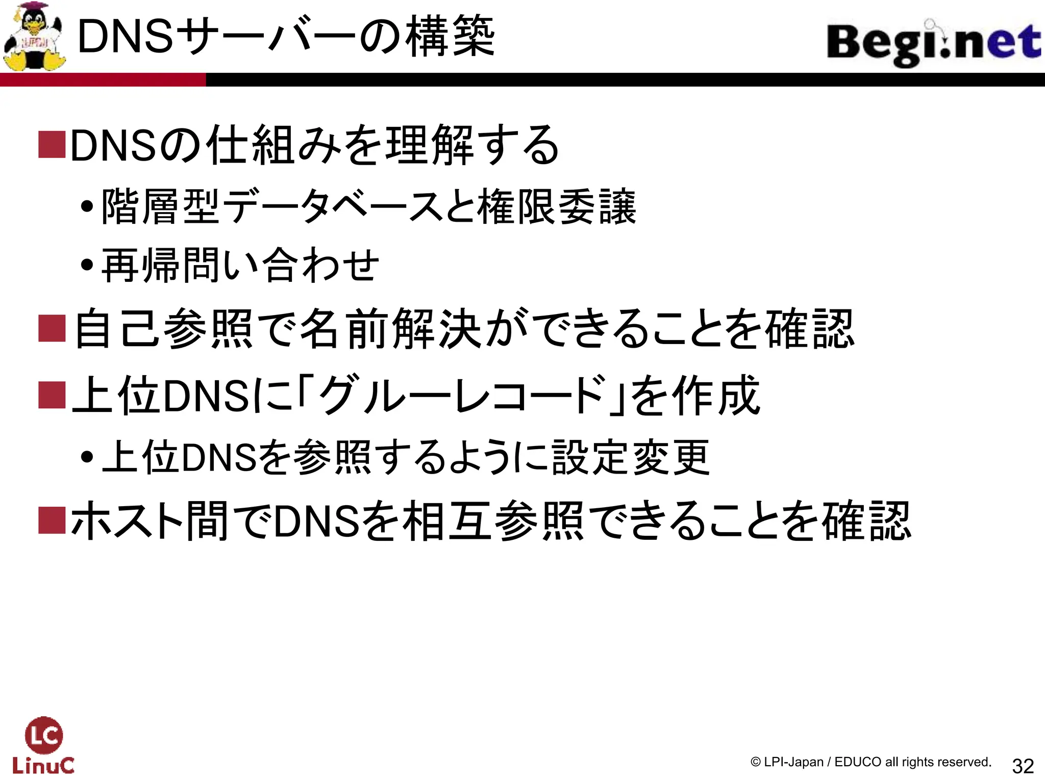 32
© LPI-Japan / EDUCO all rights reserved.
DNSサーバーの構築
DNSの仕組みを理解する
階層型データベースと権限委譲
再帰問い合わせ
自己参照で名前解決ができることを確認
上位DNSに「グルーレコード」を作成
上位DNSを参照するように設定変更
ホスト間でDNSを相互参照できることを確認
 