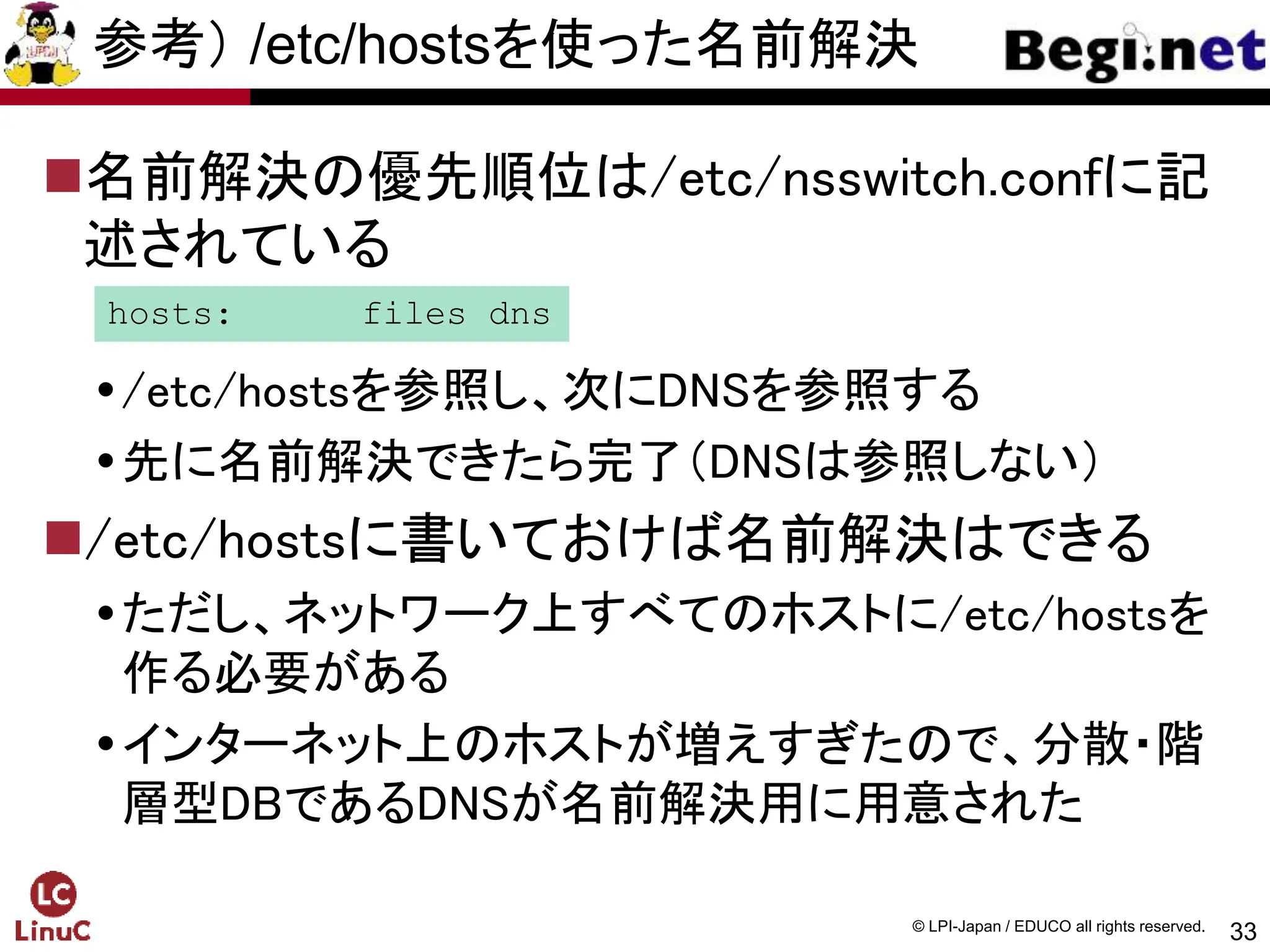 33
© LPI-Japan / EDUCO all rights reserved.
参考） /etc/hostsを使った名前解決
名前解決の優先順位は/etc/nsswitch.confに記
述されている
/etc/hostsを参照し、次にDNSを参照する
先に名前解決できたら完了（DNSは参照しない）
/etc/hostsに書いておけば名前解決はできる
ただし、ネットワーク上すべてのホストに/etc/hostsを
作る必要がある
インターネット上のホストが増えすぎたので、分散・階
層型DBであるDNSが名前解決用に用意された
hosts: files dns
 