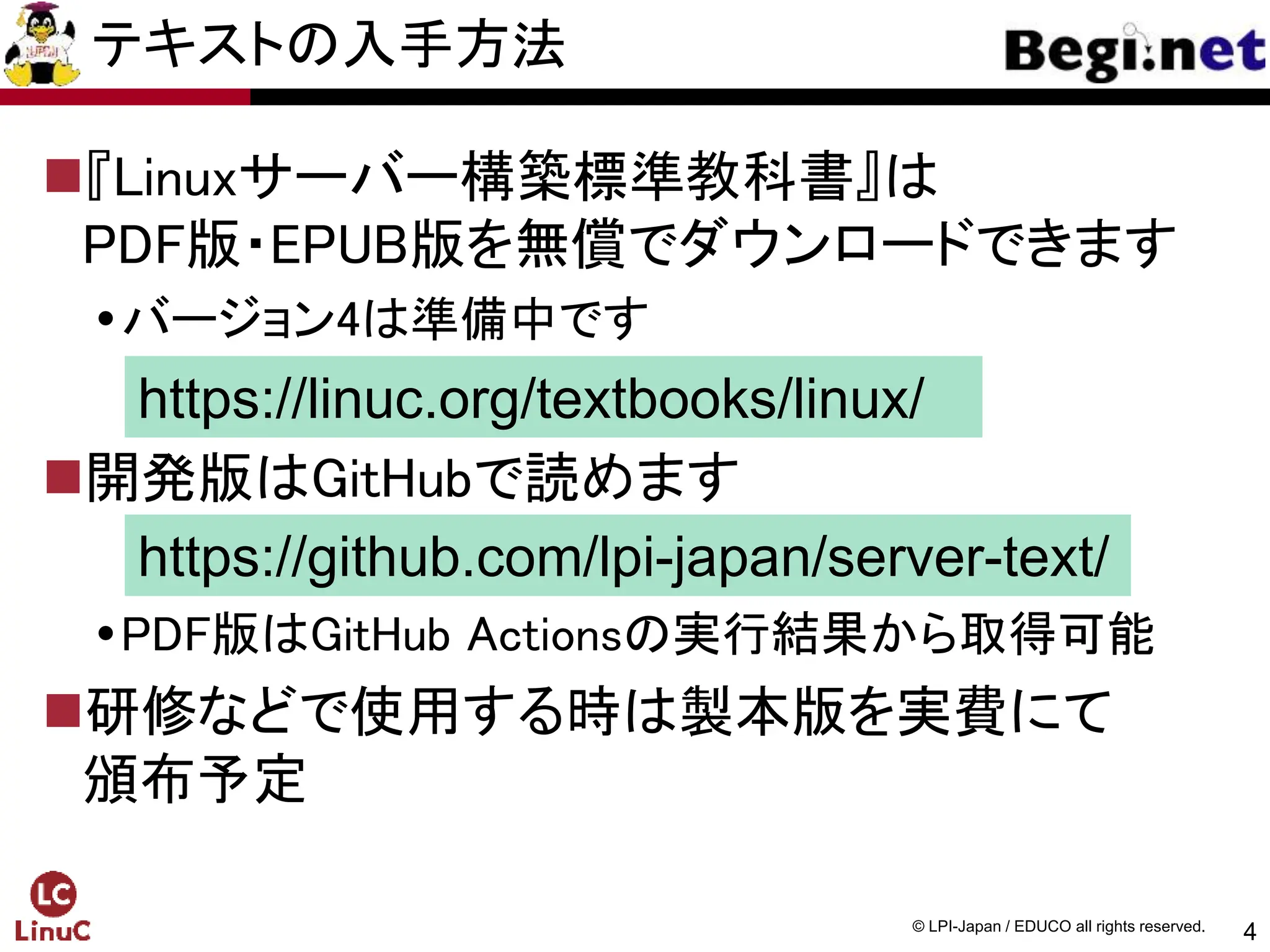 4
© LPI-Japan / EDUCO all rights reserved.
テキストの入手方法
『Linuxサーバー構築標準教科書』は
PDF版・EPUB版を無償でダウンロードできます
バージョン4は準備中です
開発版はGitHubで読めます
PDF版はGitHub Actionsの実行結果から取得可能
研修などで使用する時は製本版を実費にて
頒布予定
https://linuc.org/textbooks/linux/
https://github.com/lpi-japan/server-text/
 