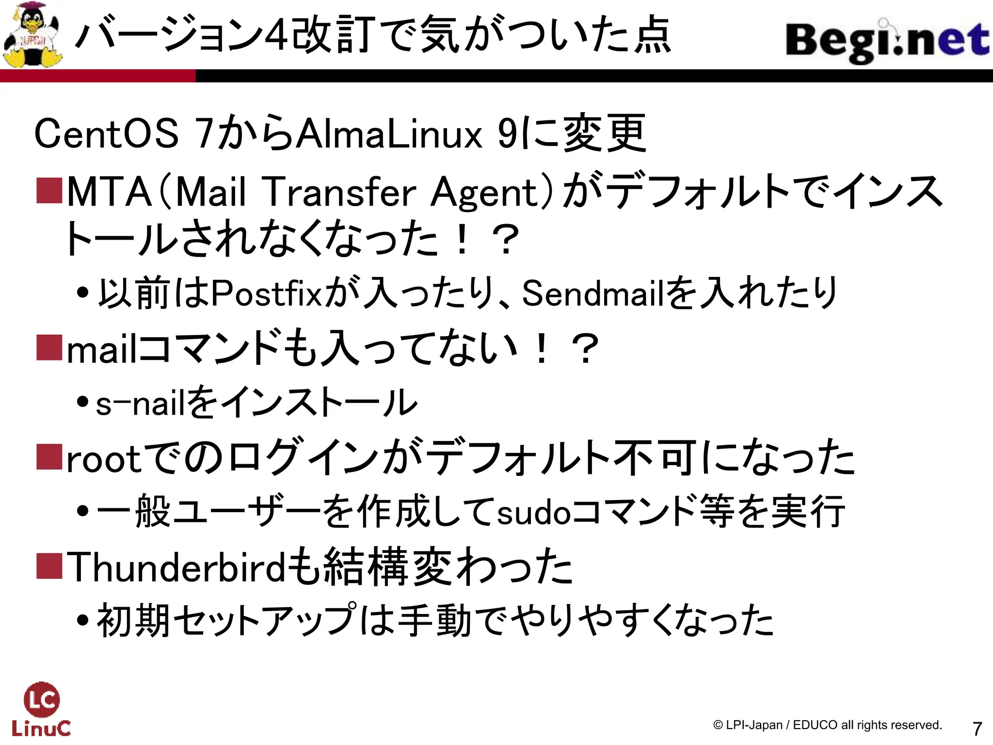 7
© LPI-Japan / EDUCO all rights reserved.
バージョン4改訂で気がついた点
CentOS 7からAlmaLinux 9に変更
MTA（Mail Transfer Agent）がデフォルトでインス
トールされなくなった！？
以前はPostfixが入ったり、Sendmailを入れたり
mailコマンドも入ってない！？
s-nailをインストール
rootでのログインがデフォルト不可になった
一般ユーザーを作成してsudoコマンド等を実行
Thunderbirdも結構変わった
初期セットアップは手動でやりやすくなった
 